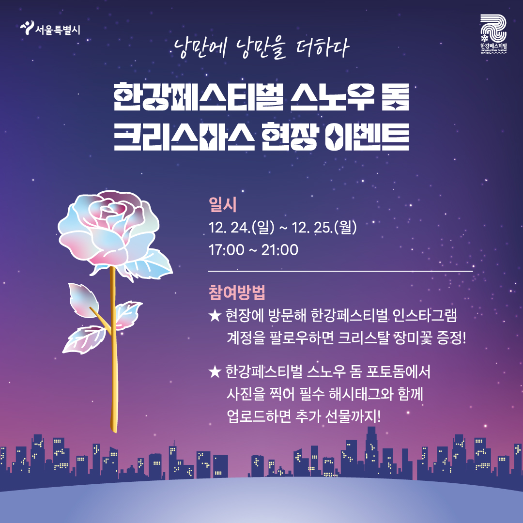 낭만에 낭만을 더하다 한강페스티벌 스노우 돔 크리스마스 현장 이벤트 일시 12. 24.(일)~12. 25.(월) 17:00~21:00 참여방법 현장에 방문해 한강페스티벌 인스타그램 계정을 팔로우하면 크리스탈 장미꽃 증정! 한강페스티벌 스노우 돔 포토돔에서 사진을 찍어 필수 해시태그와 함께 업로드하면 추가 선물까지!