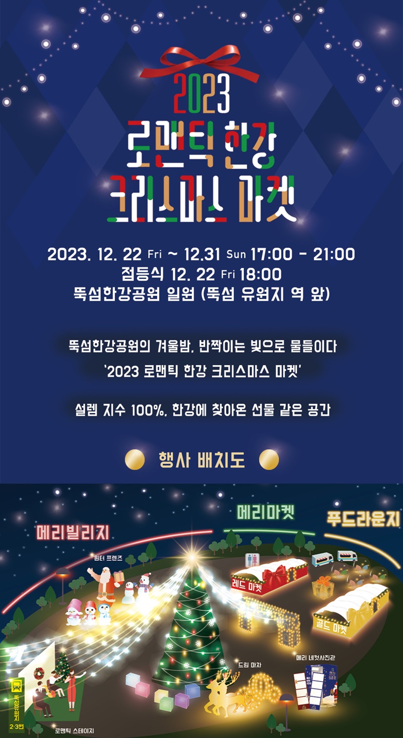 2023 로맨틱 한강 크리스마스 마켓 2023. 12. 22.(금)~12. 31.(일) 17:00~21:00 점등식 12. 22.(금) 18:00 뚝섬한강공원 일원(뚝섬 유원지역 앞) 뚝섬한강공원의 겨울밤, 반짝이는 빛으로 물들이다 '2023 로맨틱 한강 크리스마스 마켓' 설렘 지수 100%, 한강에 찾아온 선물 같은 공간