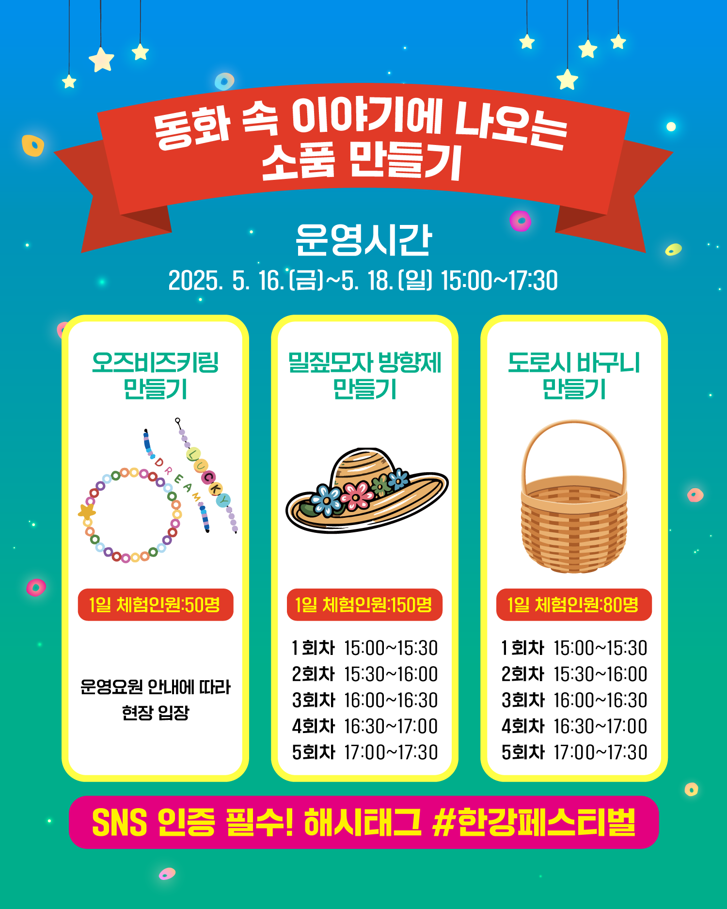 동화 속 이야기에 나오는 소품 만들기
운영시간
2025. 5. 16.(금)~5. 18.(일) 15:00~17:30
오즈비즈키링만들기
1일 체험인원:50명
운영요원 안내에 따라 현장 입장
밀짚모자 방향제 만들기
1일 체험인원:150명
1회차 15:00~15:30
2회차 15:30~16:00
3회차 16:00~16:30
4회차 16:30~17:00
5회차 17:00~17:30
도로시 바구니 만들기
1일 체험인원:80명
1회차 15:00~15:30
2회차 15:30~16:00
3회차 16:00~16:30
4회차 16:30~17:00
5회차 17:00~17:30
SNS 인증 필수! 해시태그 #한강페스티벌