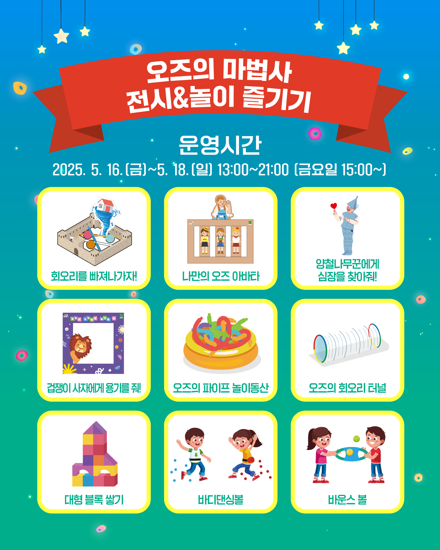 오즈의 마법사 전시&놀이 즐기기
운영시간
2025. 5. 16.(금)~5. 18.(일) 13:00~21:00 [금요일 15:00]
회오리를 빠져나가자!
나만의 오즈 아바타
양철나무꾼에게 심장을 찾아줘!
겁쟁이 사자에게 용기를 줘!
오즈의 파이프 놀이동산
오즈의 회오리 터널
대형 블록 쌓기
바디댄싱볼
바운스 볼