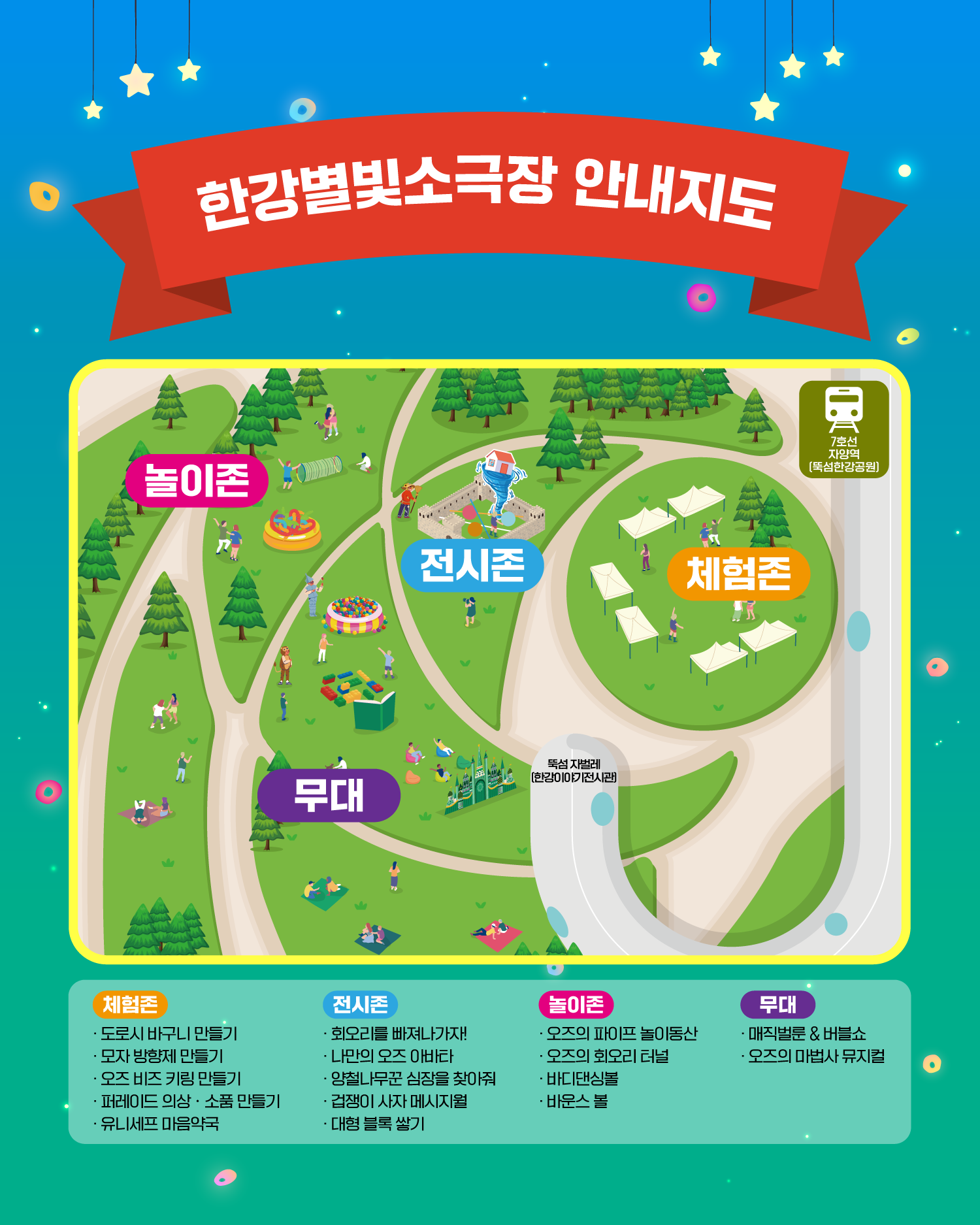 한강별빛소극장 안내지도
놀이존
전시존
체험존
무대
7호선 자양역 (뚝섬한강공원)
뚝섬 자벌레 (한강이야기전시관)
체험존
도로시 바구니 만들기
모자 방향제 만들기
오즈 비즈 키링 만들기
퍼레이드 의상 · 소품 만들기
유니세프 마음약국
전시존
회오를 빠져나가자!
나만의 오즈 아바타
양철나무꾼 심장을 찾아줘
겁쟁이 사자 메시지월
대형 블록 쌓기
놀이존
오즈의 파이프 놀이동산
오즈의 회오리 터널
바디댄싱볼
바운스 볼
무대
매직벌룬&버블쇼
오즈의 마법사 뮤지컬