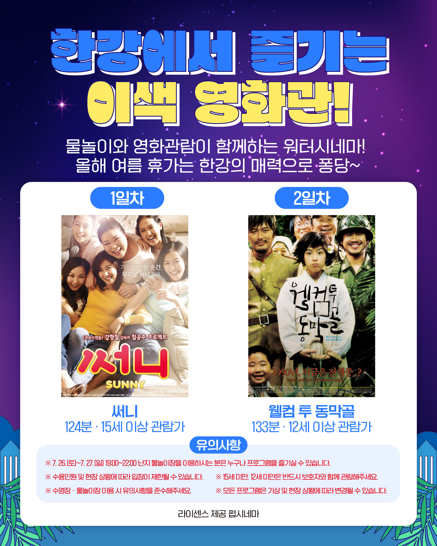 한강에서 즐기는 이색 영화관!
물놀이와 영화관람이 함께하는 워터시네마!
올해 여름 휴가는 한강의 매력으로 퐁당~
1일차 써니 124분 15세 이상 관람가
2일차 웰컴 투 동막골 133분 12세 이상 관람가
유의사항
※ 7. 26.(토)~7. 27.(일) 19:30~22:00 난지 물놀이장을 이용하시는 분은 누구나 프로그램을 즐기실 수 있습니다.
※ 수용인원 및 현장 상황에 따라 입장이 제한될 수 있습니다.
※ 15세 미만, 12세 미만은 반드시 보호자와 함께 관람해주세요.
※ 수영장ㆍ물놀이장 이용 시 유의사항을 준수해주세요.
※ 모든 프로그램은 기상 및 현장 상황에 따라 변경될 수 있습니다.
라이센스 제공 팝시네마