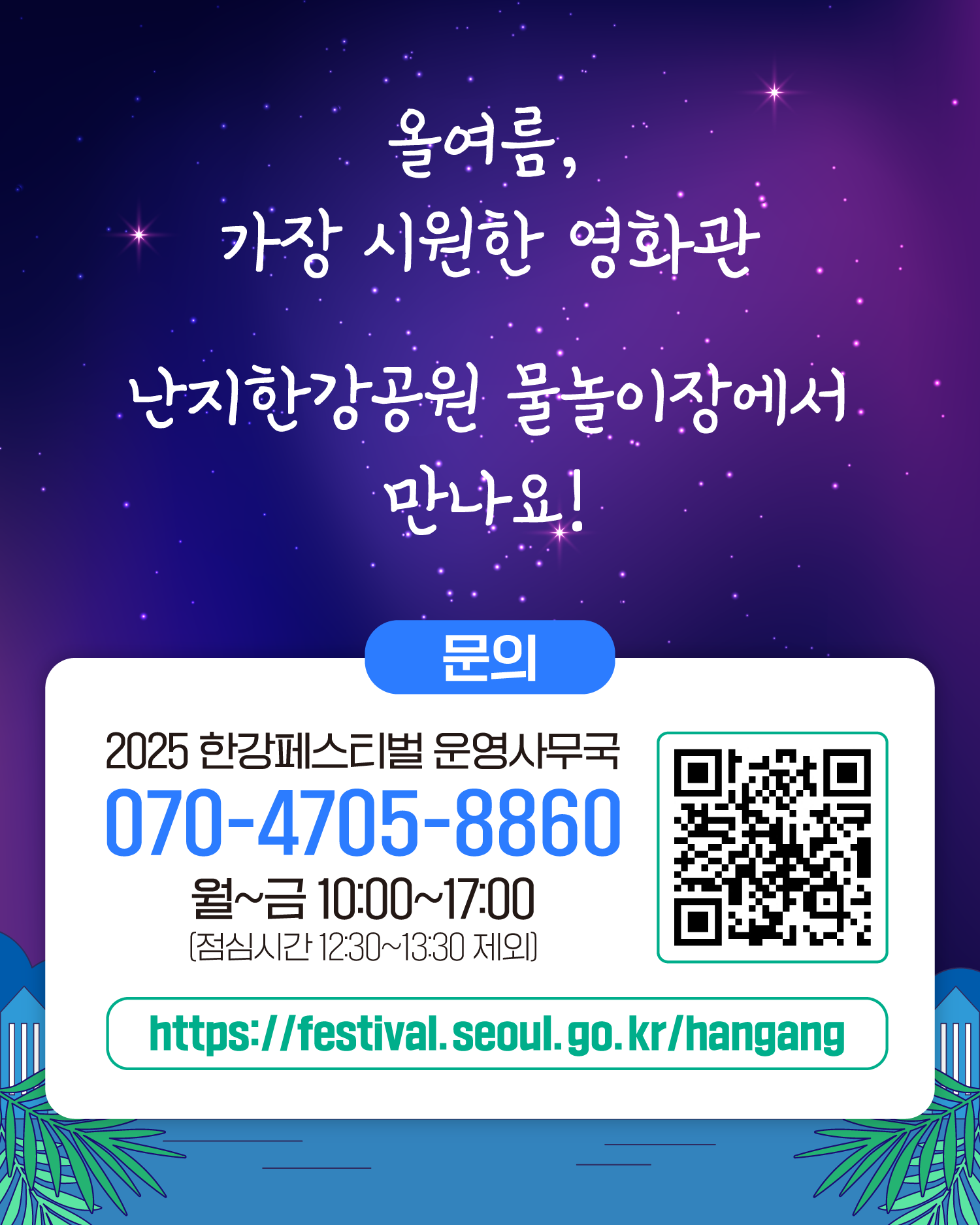 올여름, 가장 시원한 영화관 난지한강공원 물놀이장에서 만나요!
문의 2025 한강페스티벌 운영사무국 070-4705-8860 월~금 10:00~17:00 (점심시간 12:30~13:30 제외)
https://www.seoul.go.kr/festa/hangang