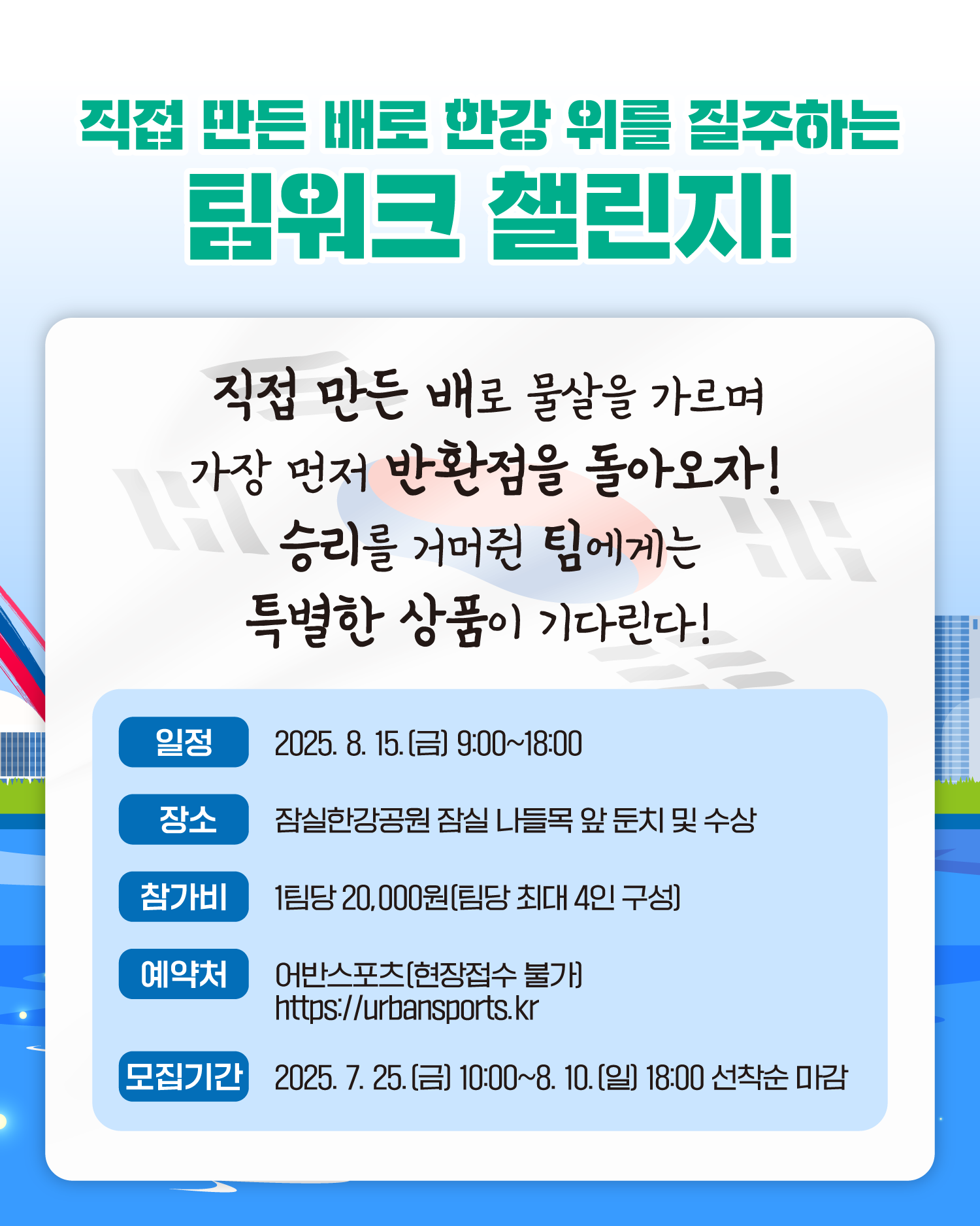 직접 만든 배로 한강 위를 질주하는 팀워크 챌린지!
직접 만든 배로 물살을 가르며 가장 먼저 반환점을 돌아오자!
승리를 거머쥔 팀에게는 특별한 상품이 기다린다!
일정 2025. 8. 15.(금) 9:00~18:00
장소 잠실한강공원 잠실나들목 앞 둔치 및 수상
참가비 1팀당 20,000원(팀당 최대 4인 구성)
예약처 어반스포츠(현장접수 불가) https://urbansports.kr</p>
모집기간 2025. 7. 25.(금) 10:00~8. 10.(일) 18:00 선착순 마감