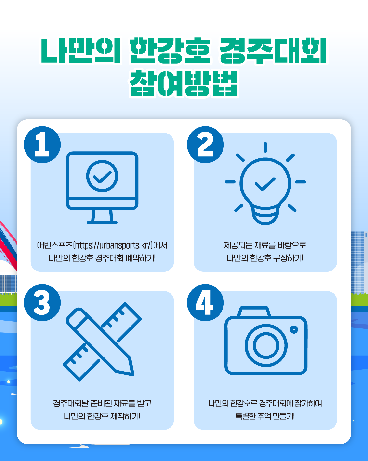 나만의 한강호 경주대회 참여방법
1. 어반스포츠(https://urbansports.kr/)에서 나만의 한강호 경주대회 예약하기!
2. 제공되는 재료를 바탕으로 나만의 한강호 구상하기!
3. 경주대회날 준비된 재료를 받고 나만의 한강호 제작하기!
4. 나만의 한강호로 경주대회에 참가하여 특별한 추억 만들기!