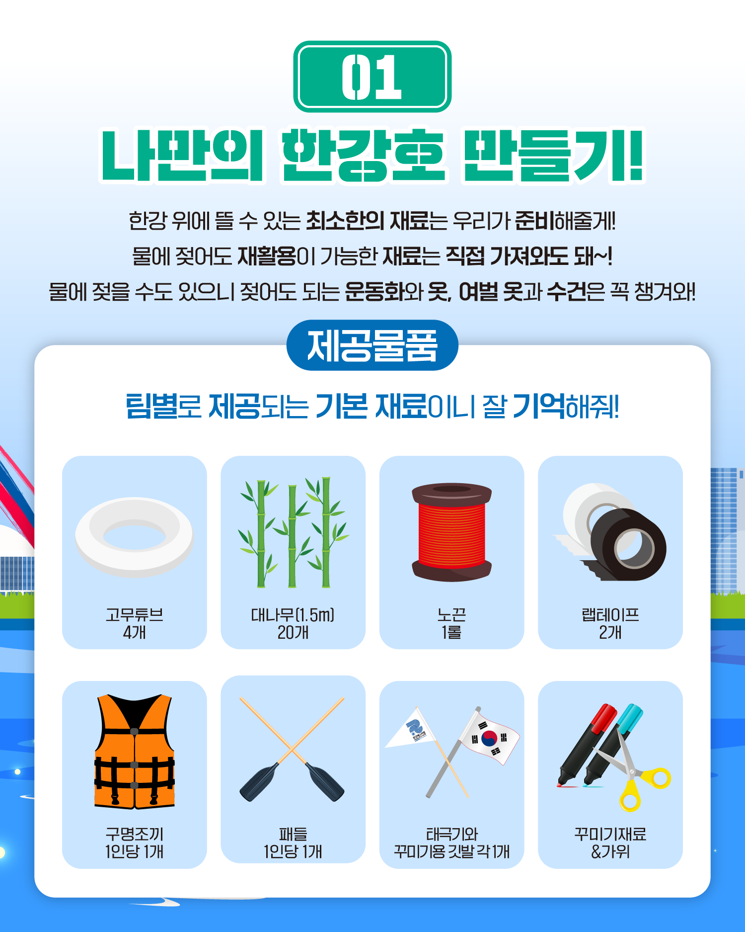 01 나만의 한강호 만들기!
한강 위에 뜰 수 있는 최소한의 재료는 우리가 준비해줄게!
물에 젖어도 재활용이 가능한 재료는 직접 가져와도 돼~!
물에 젖을 수도 있으니 젖어도 되는 운동화와 옷, 여벌 옷과 수건은 꼭 챙겨와!
제공물품
팀별로 제공되는 기본 재료이니 잘 기억해줘!
고무튜브 4개
대나무(1.5m)20개
노끈 1롤
랩테이프 2개
구명조끼 1인당 1개
패들 1인당 1개
태극기와 꾸미기용 깃발 각 1개
꾸미기재료&가위
