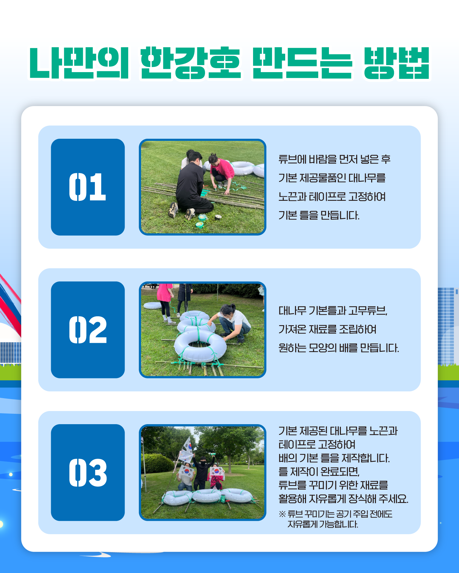 나만의 한강호 만드는 방법
1. 튜브에 바람을 먼저 넣은 후 기본 제공물품인 대나무를 노끈과 테이프로 고정하여 기본 틀을 만듭니다.
2. 대나무 기본틀과 고무튜브, 가져온 재료를 조립하여 원하는 모양의 배를 만듭니다.
3. 기본 제공된 대나무를 노끈과 테이프로 고정하여 배의 기본 틀을 제작합니다. 틀 제작이 완료되면, 튜브를 꾸미기 위한 재료를 활용해 자유롭게 장식해 주세요.
※ 튜브 꾸미기는 공기 주입 전에도 자유롭게 가능합니다.