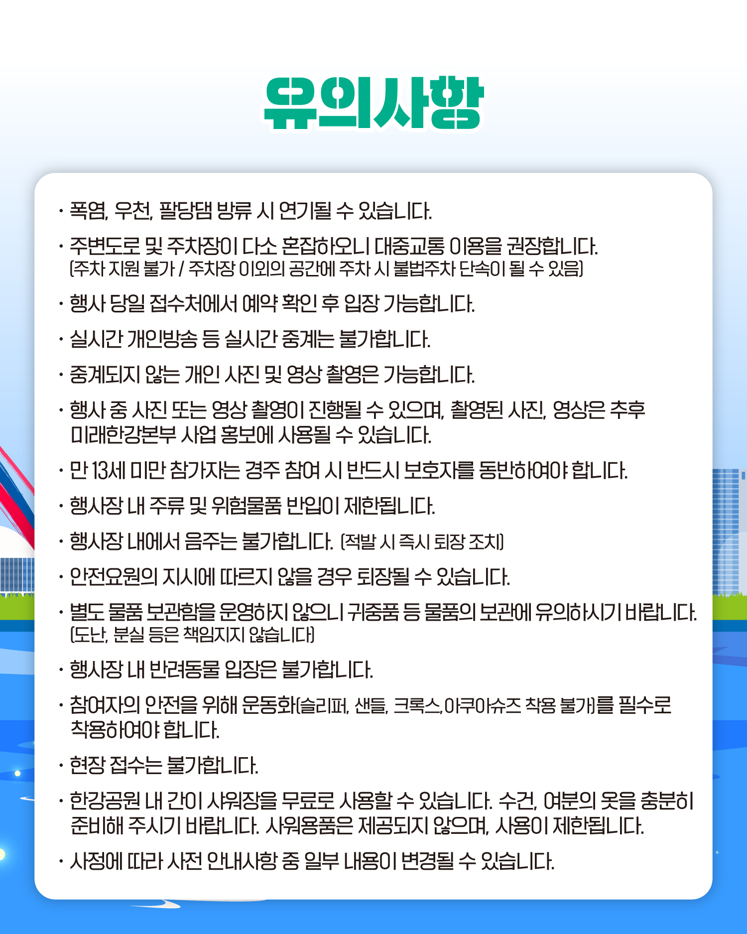 유의사항

폭염, 우천, 팔당댐 방류 시 연기될 수 있습니다.
주변도로 및 주차장이 다소 혼잡하오니 대중교통 이용을 권장합니다.
[주차 지원 불가 / 주차장 이외의 공간에 주차 시 불법주차 단속이 될 수 있음]
행사 당일 접수처에서 예약 확인 후 입장 가능합니다.
실시간 개인방송 등 실시간 중계는 불가합니다.
중계되지 않는 개인 사진 및 영상 촬영은 가능합니다.
행사 중 사진 또는 영상 촬영이 진행될 수 있으며, 촬영된 사진, 영상은 추후 미래한강본부 사업 홍보에 사용될 수 있습니다.
만 13세 미만 참가자는 경주 참여 시 반드시 보호자를 동반하여야 합니다.
행사장 내 주류 및 위험물품 반입이 제한됩니다.
행사장 내에서 음주는 불가합니다. (적발 시 즉시 퇴장 조치)
안전요원의 지시에 따르지 않을 경우 퇴장될 수 있습니다.
별도 물품 보관함을 운영하지 않으니 귀중품 등 물품의 보관에 유의하시기 바랍니다.
[도난, 분실 등은 책임지지 않습니다]
행사장 내 반려동물 입장은 불가합니다.
참여자의 안전을 위해 운동화[슬리퍼, 샌들, 크록스, 아쿠아슈즈 착용 불가를 필수로 착용하여야 합니다.
현장 접수는 불가합니다
한강공원 내 간이 샤워장을 무료로 사용할 수 있습니다. 수건, 여분의 옷을 충분히 준비해 주시기 바랍니다. 사워용품은 제공되지 않으며, 사용이 제한됩니다.
사정에 따라 사전 안내사항 중 일부 내용이 변경될 수 있습니다.
