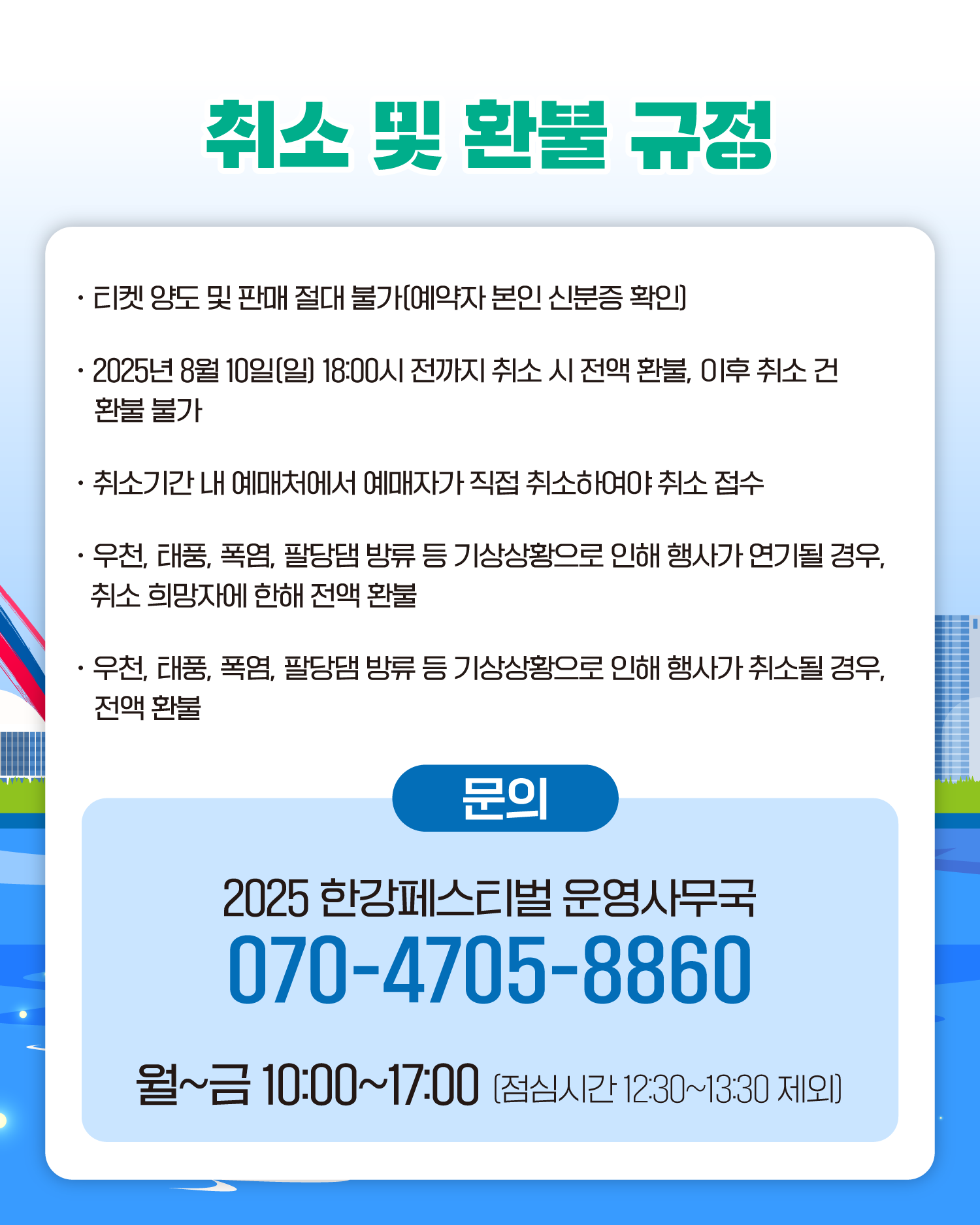 취소 및 환불 규정
티켓 양도 및 판매 절대 불가[예약자 본인 신분증 확인)
2025년 8월 10일[일) 18:00시 전까지 취소 시 전액 환불, 이후 취소 건 환불 불가
취소기간 내 예매처에서 예매자가 직접 취소하여야 취소 접수
우천, 태풍, 폭염, 팔당댐 방류 등 기상상황으로 인해 행사가 연기될 경우, 취소 희망자에 한해 전액 환불
우천, 태풍, 폭염, 팔당댐 방류 등 기상상황으로 인해 행사가 취소될 경우, 전액 환불
문의
2025 한강페스티벌 운영사무국
070-4705-8860
월~금 10:00~17:00 (점심시간 1230~13:30 제외)
