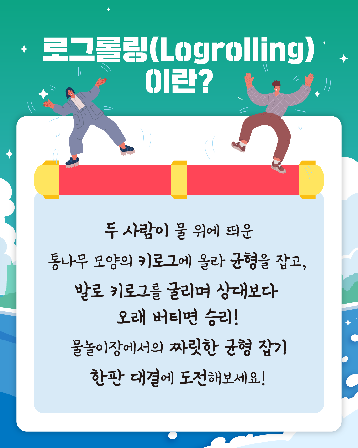 로그롤링(Logrolling)이란?
두 사람이 물 위에 띄운
통나무 모양의 키로그에 올라 균형을 잡고,
발로 키로그를 굴리며 상대보다
오래 버티면 승리!
물놀이장에서의 짜릿한 균형 잡기
한판 대결에 도전해보세요!