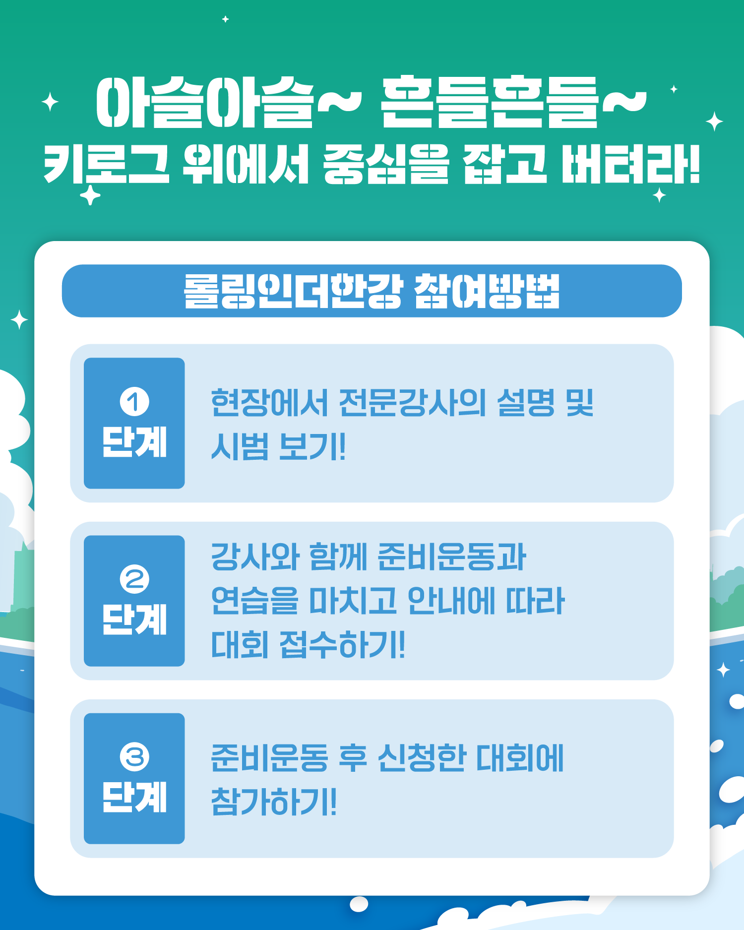 아슬아슬~ 흔들흔들~
키로그 위에서 중심을 잡고 버텨라!
롤링인더한강 참여방법
1단계) 현장에서 전문강사의 설명 및 시범 보기!
2단계) 강사와 함께 준비운동과 연습을 마치고 안내에 따라 대회 접수하기!
3단계) 준비운동 후 신청한 대회에 참가하기!