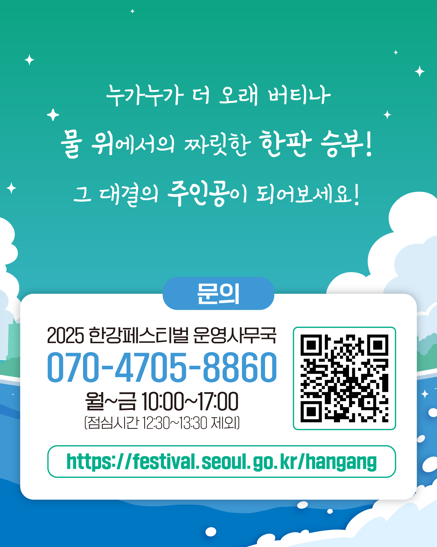 누가누가 더 오래 버티나
물 위에서의 짜릿한 한판 승부!
그 대결의 주인공이 되어보세요!
문의
2025 한강페스티벌 운영사무국
070-4705-8860
월~금 10:00~17:00 (점심시간 12:30~13:30 제외)
https://www.seoul.go.kr/festa/hangang