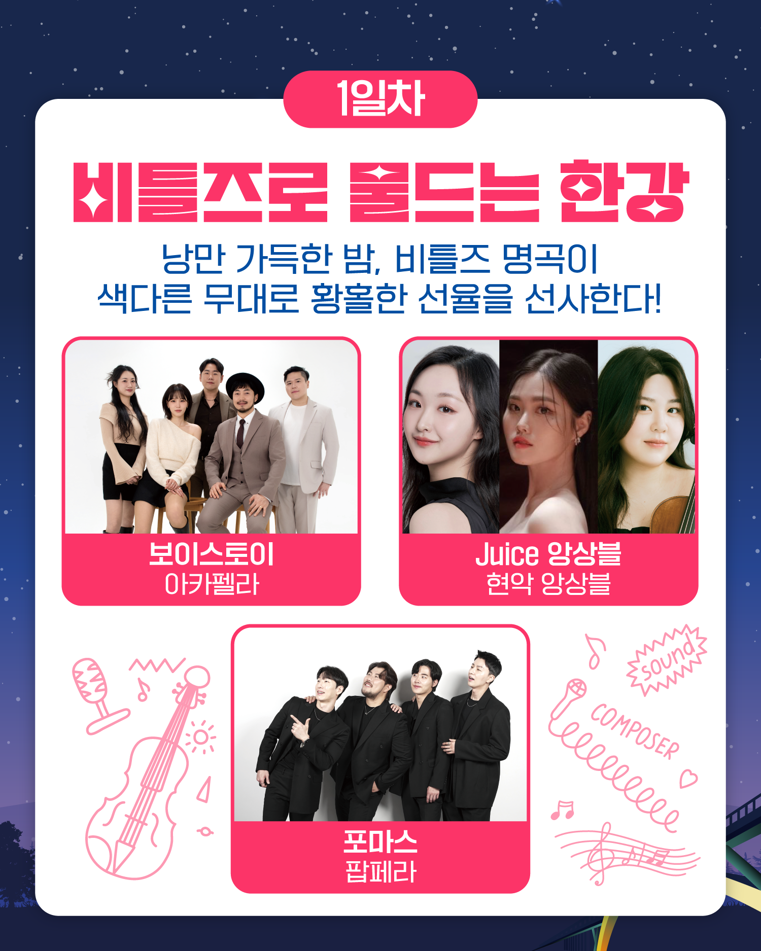 1일차
비틀즈로 물드는 한강
낭만 가득한 밤, 비틀즈 명곡이
색다른 무대로 황홀한 선율을 선사한다!
보이스토이 아카펠라 / Juice 앙상블 현악 앙상블 / 포마스 팝페라