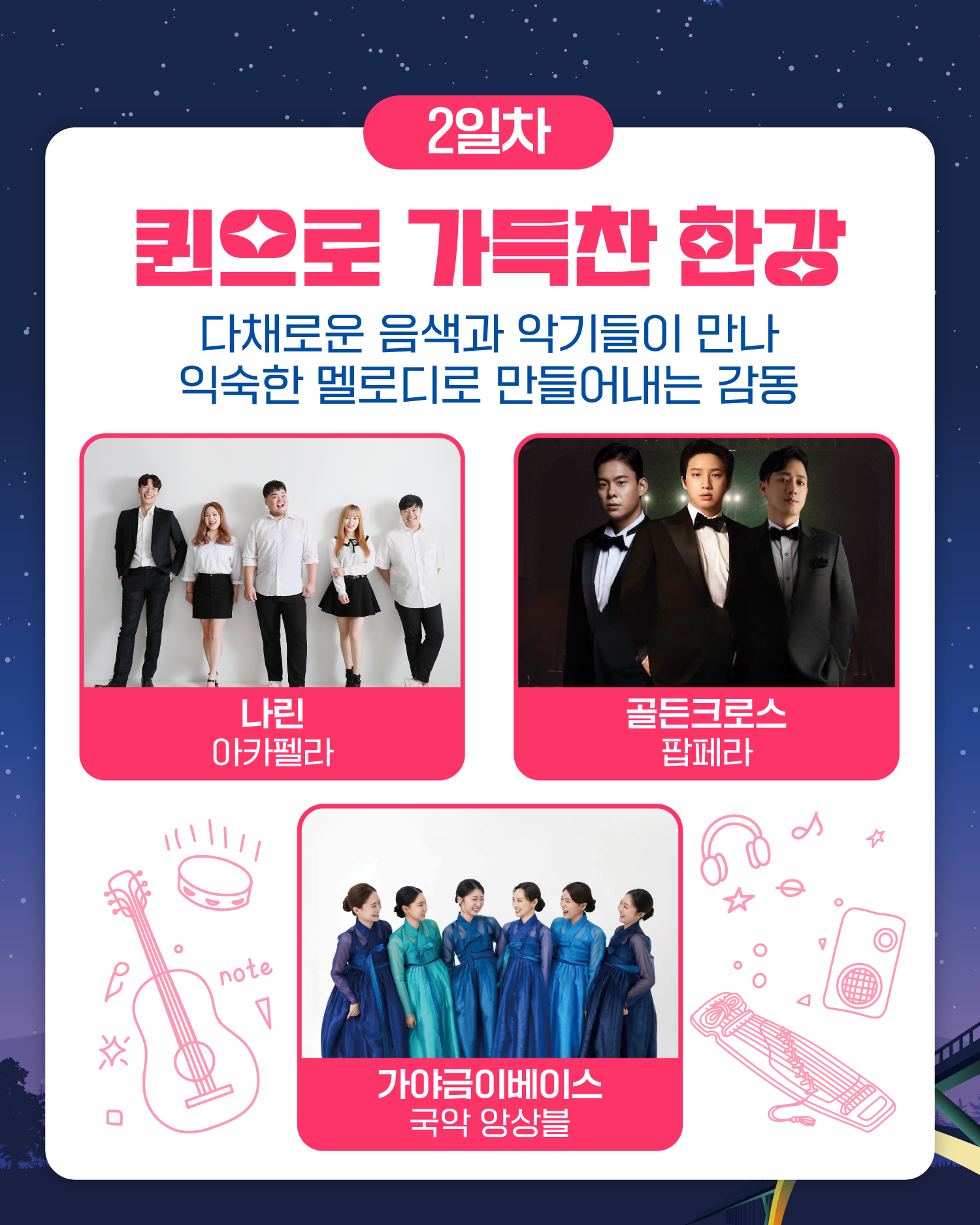 2일차
퀸으로 가득찬 한강
다채로운 음색과 악기들이 만나
익숙한 멜로디로 만들어내는 감동
나린 아카펠라 / 골든크로스 팝페라 / 가야금이베이스 국악 앙상블