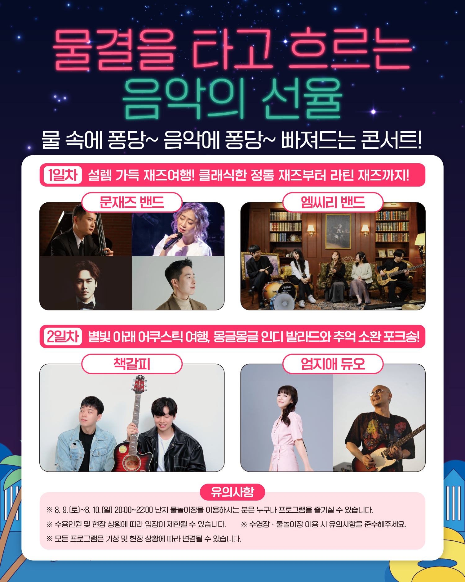물결을 타고 흐르는 음악의 선율
물 속에 퐁당~ 음악에 퐁당~ 빠져드는 콘서트!
1일차 설렘 가득 재즈여행! 클래식한 정통 재즈부터 라틴 재즈까지!
문재즈 밴드, 엠씨리 밴드
2일차 별빛 아래 어쿠스틱 여행, 몽글몽글 인디 발라드와 추억 소환 포크송!
책갈피, 엄지애 듀오
유의사항
※ 8. 9.(토)~8. 10.(일) 20:00~22:00 난지 물놀이장을 이용하시는 분은 누구나 프로그램을 즐기실 수 있습니다.
※ 수용인원 및 현장 상황에 따라 입장이 제한될 수 있습니다.
※ 수영장ㆍ물놀이장 이용 시 유의사항을 준수해주세요.
※ 모든 프로그램은 기상 및 현장 상황에 따라 변경될 수 있습니다.