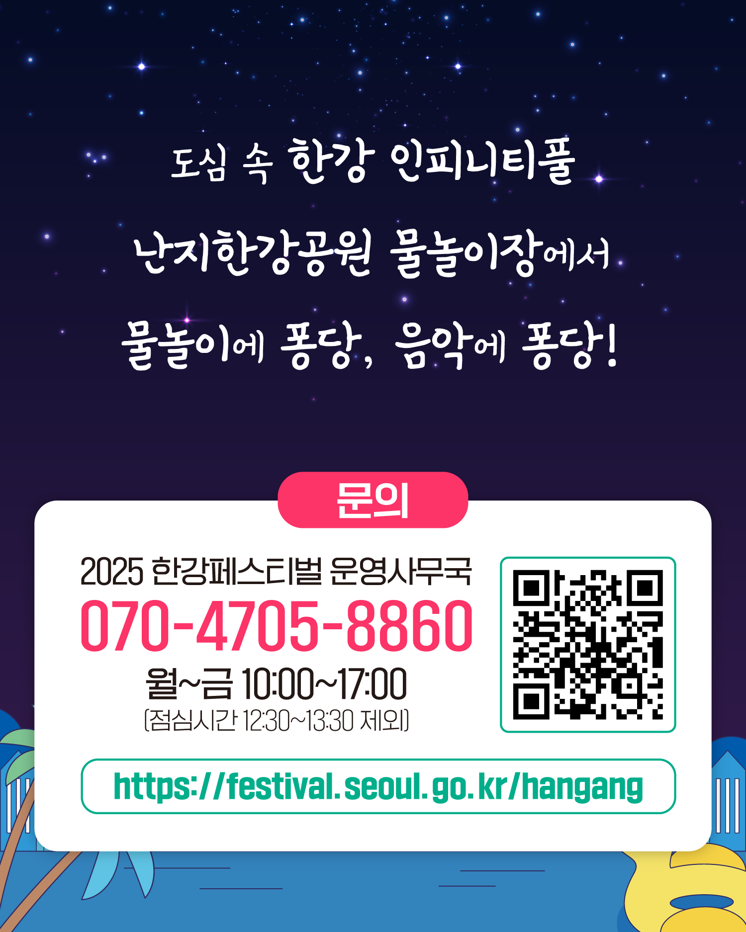 도심 속 한강 인피니티풀
난지한강공원 물놀이장에서 물놀이에 퐁당, 음악에 퐁당!
문의
2025 한강페스티벌 운영사무국
070-4705-8860
월~금 10:00~17:00
https://www.seoul.go.kr/festa/hangang