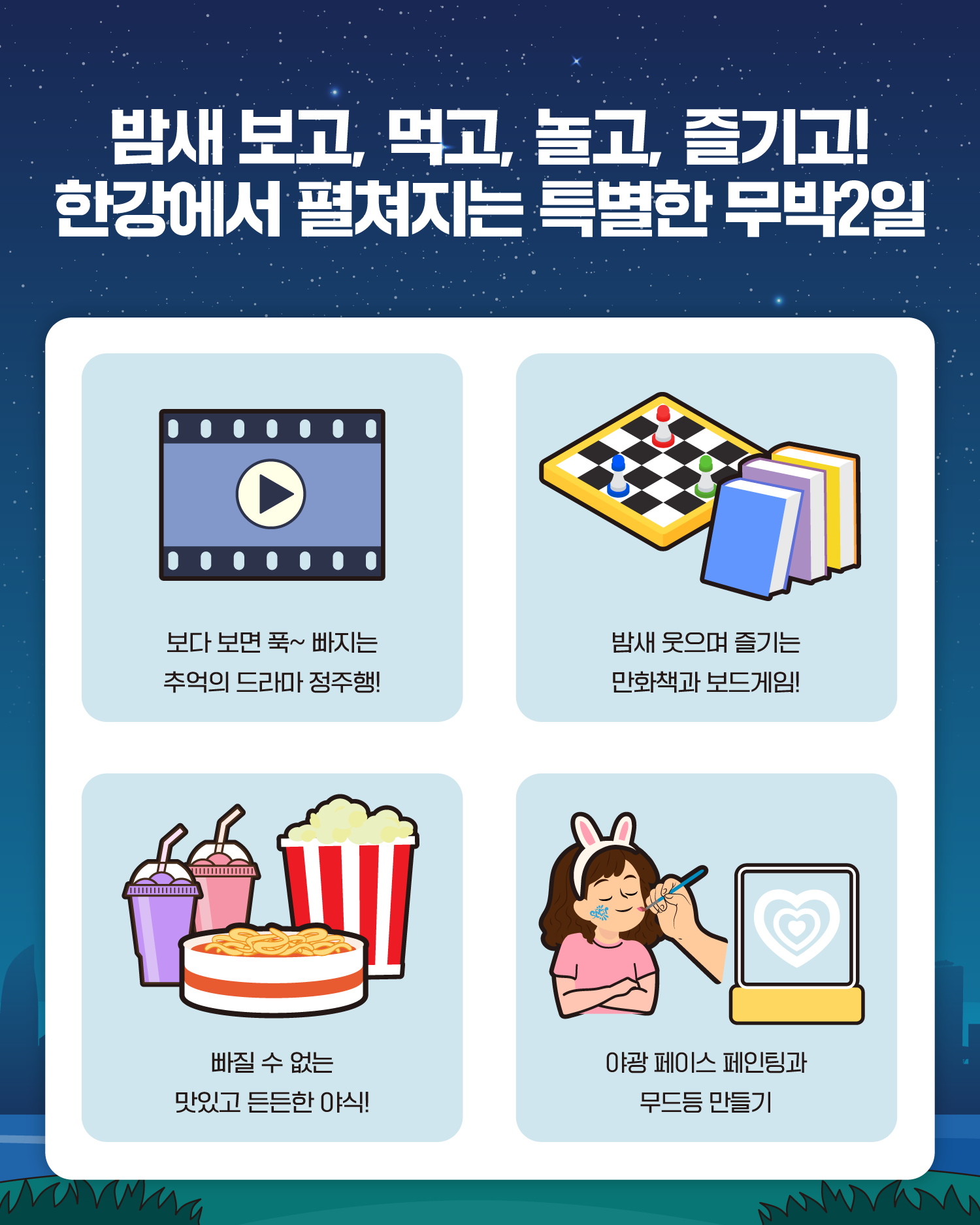 밤새 보고, 먹고, 놀고, 즐기고!
한강에서 펼쳐지는 특별한 무박2일
보다 보면 푹~ 빠지는 추억의 드라마 정주행!
밤새 웃으며 즐기는 만화책과 보드게임!
빠질 수 없는 맛있고 든든한 야식!
야광 페이스 페인팅과 무드등 만들기