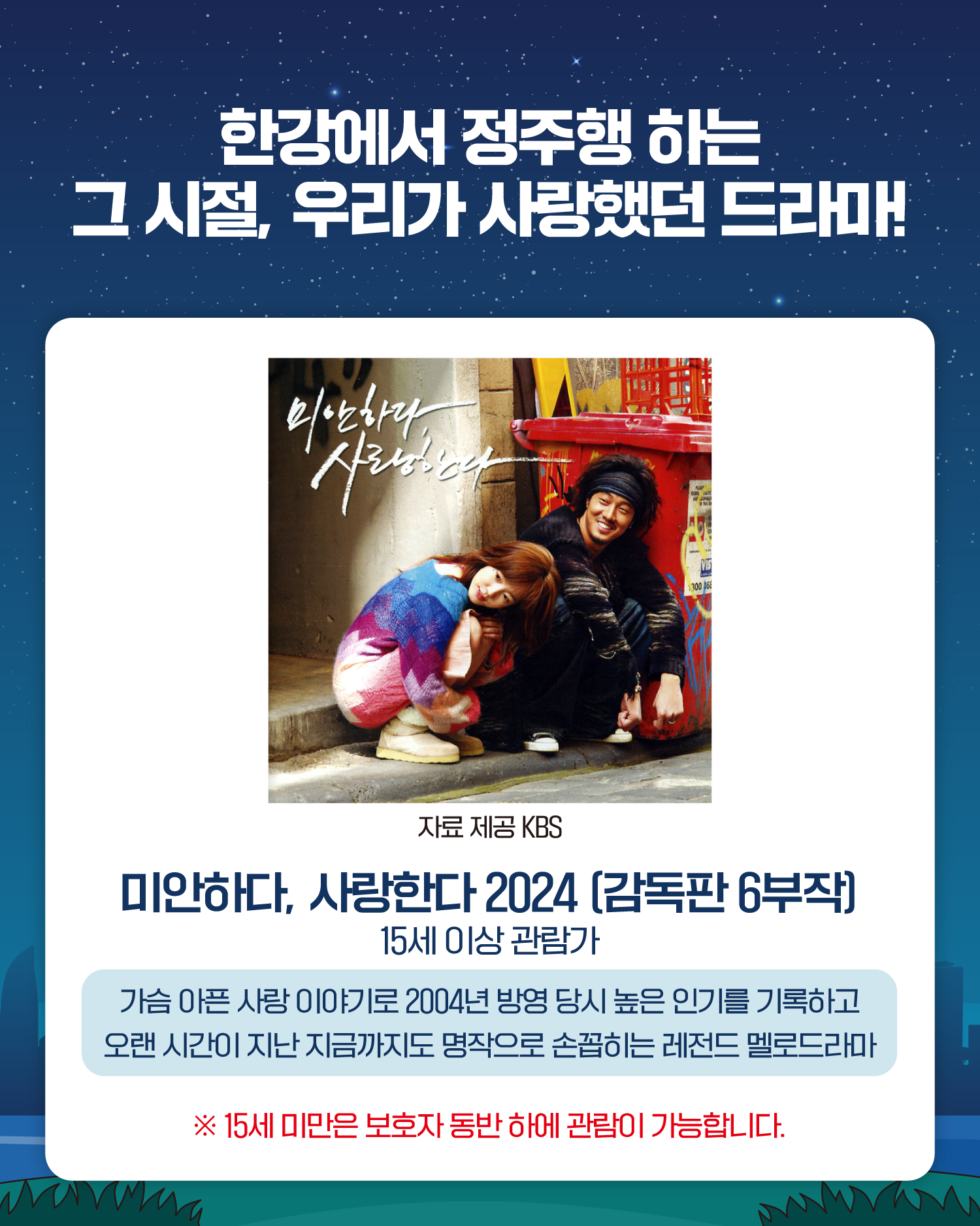 한강에서 정주행 하는
그 시절, 우리가 사랑했던 드라마!
자료 제공 KBS
미안하다, 사랑한다 2024 (감독판 6부작)
15세 이상 관람가
가슴 아픈 사랑 이야기로 2004년 방영 당시 높은 인기를 기록하고
오랜 시간이 지난 지금까지도 명작으로 손꼽히는 레전드 멜로드라마
※ 15세 미만은 보호자 동반 하에 관림이 가능합니다.