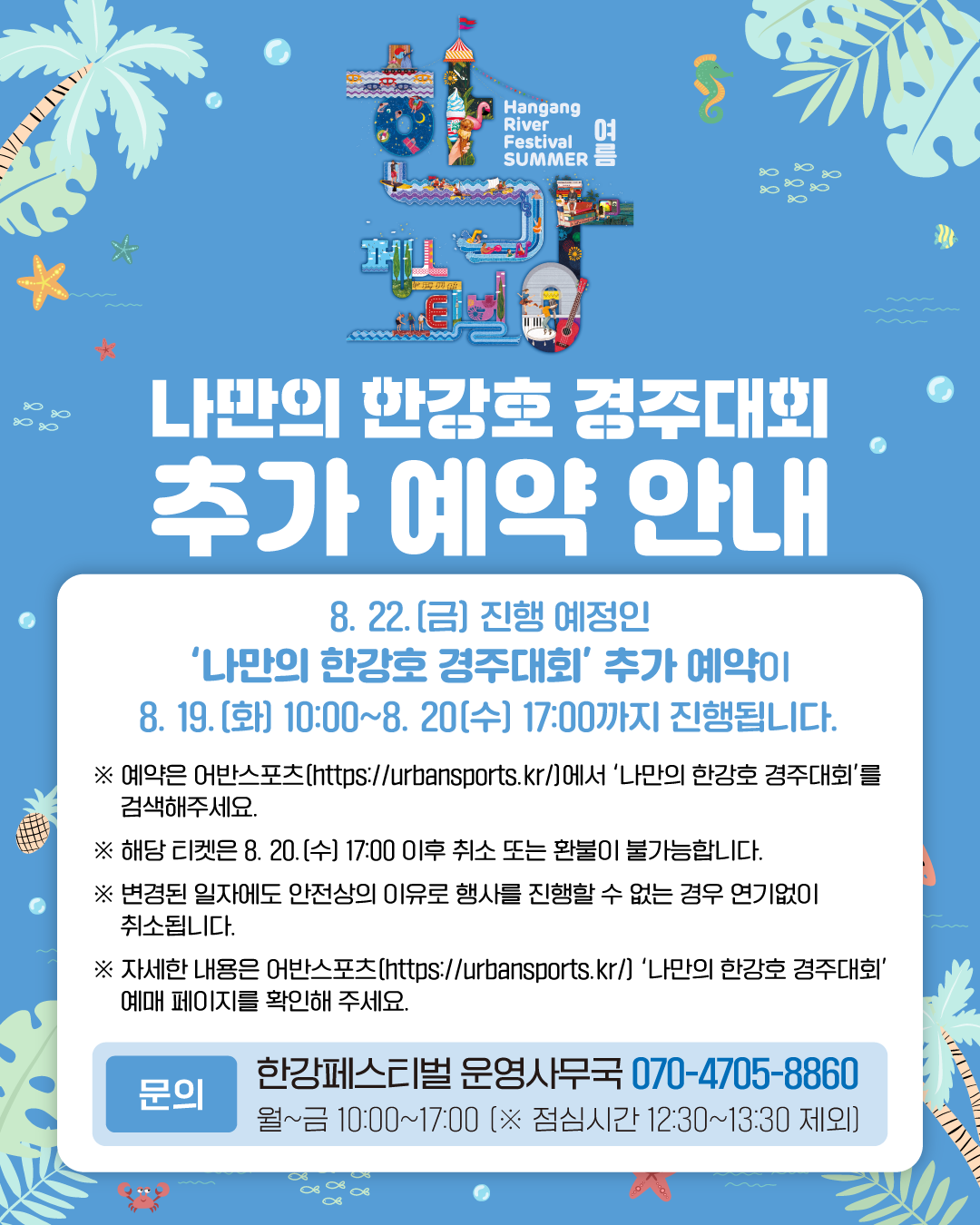 한강페스티벌 여름
나만의 한강호 경주대회 추가 예약 안내
8. 22.(금) 진행 예정인 '나만의 한강호 경주대회' 추가 예약이 8. 19.(화) 10:00~8. 20.(수) 17:00까지 진행됩니다.
* 예약은 어반스포츠(https://urbansports.kr/)에서 '나만의 한강호 경주대회'를 검색해주세요.
* 해당 티켓은 8. 20.(수) 17:00 이후 취소 또는 환불이 불가능합니다.
* 변경된 일자에도 안전상의 이유로 행사를 진행할 수 없는 경우 연기없이 취소됩니다.
* 자세한 내용은 어반스포츠(https://urbansports.kr/) '나만의 한강호 경주대회' 예매 페이지를 확인해주세요.
문의 한강페스티벌 사무국 070-4705-8860
월~금 10:00~17:00(*점심시간 12:30~13:30) 제외