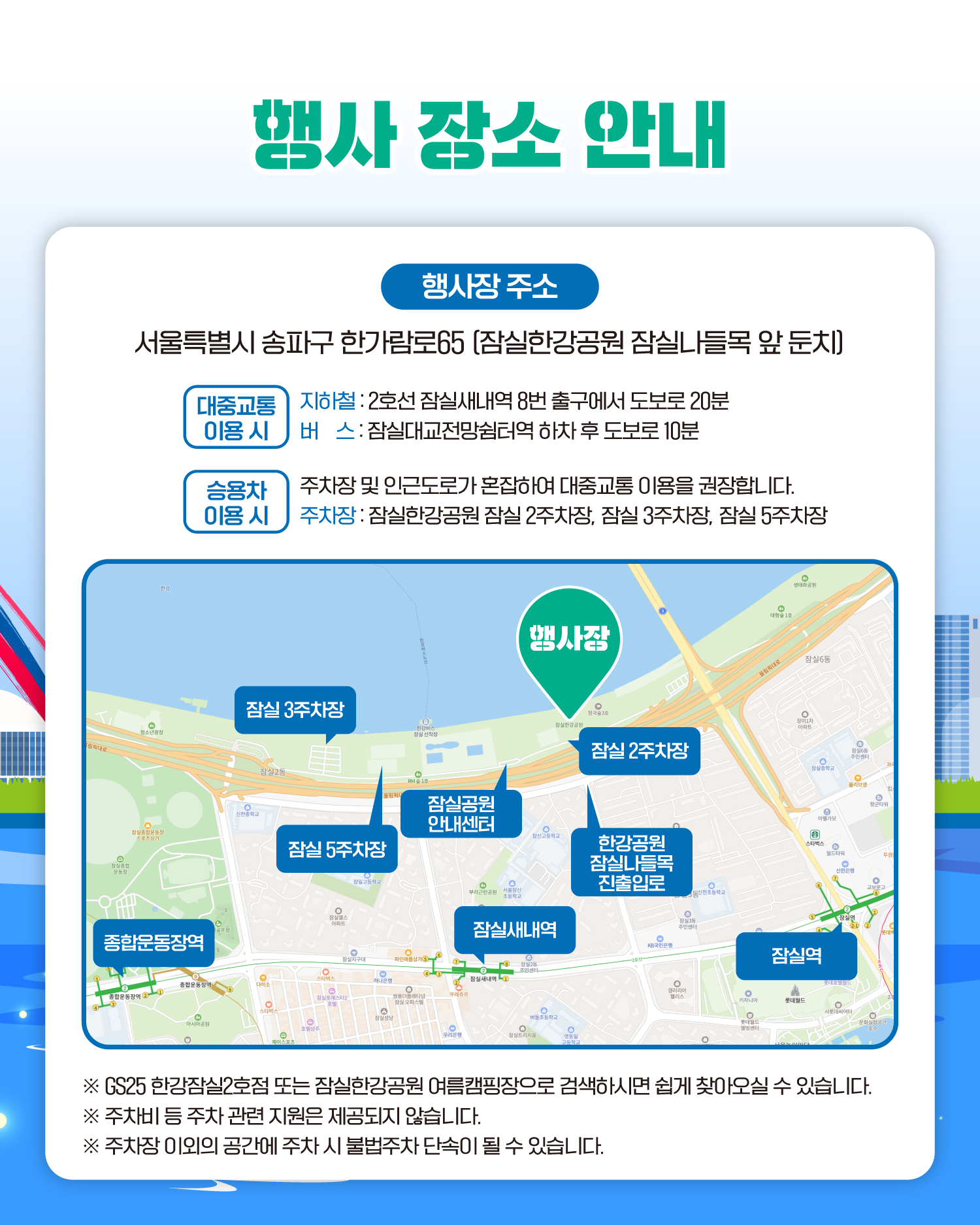 행사 장소 안내
행사장 주소
서울특별시 송파구 한가람로65 (잠실한강공원 잠실나들목 앞 둔치)
대중교통 이용 시
지하철:2호선 잠실새내역 8번 출구에서 도보로 20분
버스:잠실대교전망쉼터역 하차 후 도보로 10분
승용차 이용 시
주차장 및 인근도로가 혼잡하여 대중교통 이용을 권장합니다.
주차장:잠실한강공원 잠실 2주차장, 잠실 3주차장, 잠실 5주차장
행사장
잠실 3주차장
잠실 5주차장
잠실 1주차장
잠실공원 안내센터
한강공원 잠실나들목 진출입로
종합운동장역
잠실새내역
잠실역
※ GS25 한강잠실2호점 또는 잠실한강공원 여름캠핑장으로 검색하시면 쉽게 찾아오실 수 있습니다.
※ 주차비 등 주차 관련 지원은 제공되지 않습니다.
※ 주차장 이외의 공간에 주차 시 불법주차 단속이 될 수 있습니다.