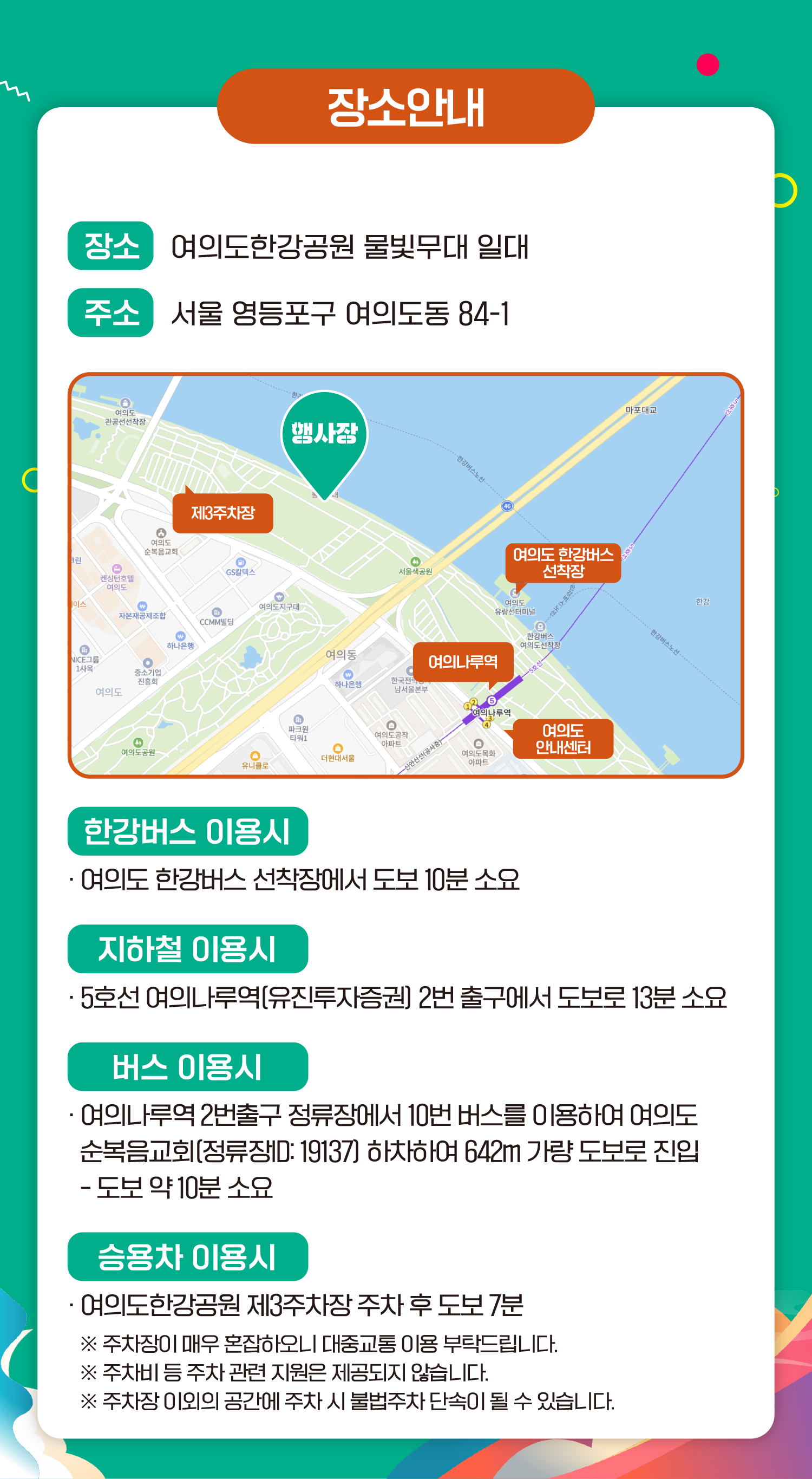 장소안내 장소 여의도한강공원 물빛무대 일대 주소 서울 영등포구 여의도동 84-1 행사장 제3주차장 여의도 한강버스 선착장 여의나루역 여의도 안내센터 한강버스 이용시 여의도 한강버스 선착장에서 도보 10분 소요 지하철 이용시 5호선 여의나루역(유진투자증권) 2번 출구에서 도보로 13분 소요 버스 이용시 여의나루역 2번출구 정류장에서 10번 버스를 이용하여 여의도 순복음교회(정류장ID:19137) 하차하여 642m 가량 도보로 진입 - 도보 약 10분 소요 승용차 이용시 여의도한강공원 제3주차장 주차 후 도보 7분 ※ 주차장이 매우 혼잡하오니 대중교통 이용 부탁드립니다. ※ 주차비 등 주차 관련 지원은 제공되지 않습니다. ※ 주차장 이외의 공간에 주차 시 불법주차 단속이 될 수 있습니다.