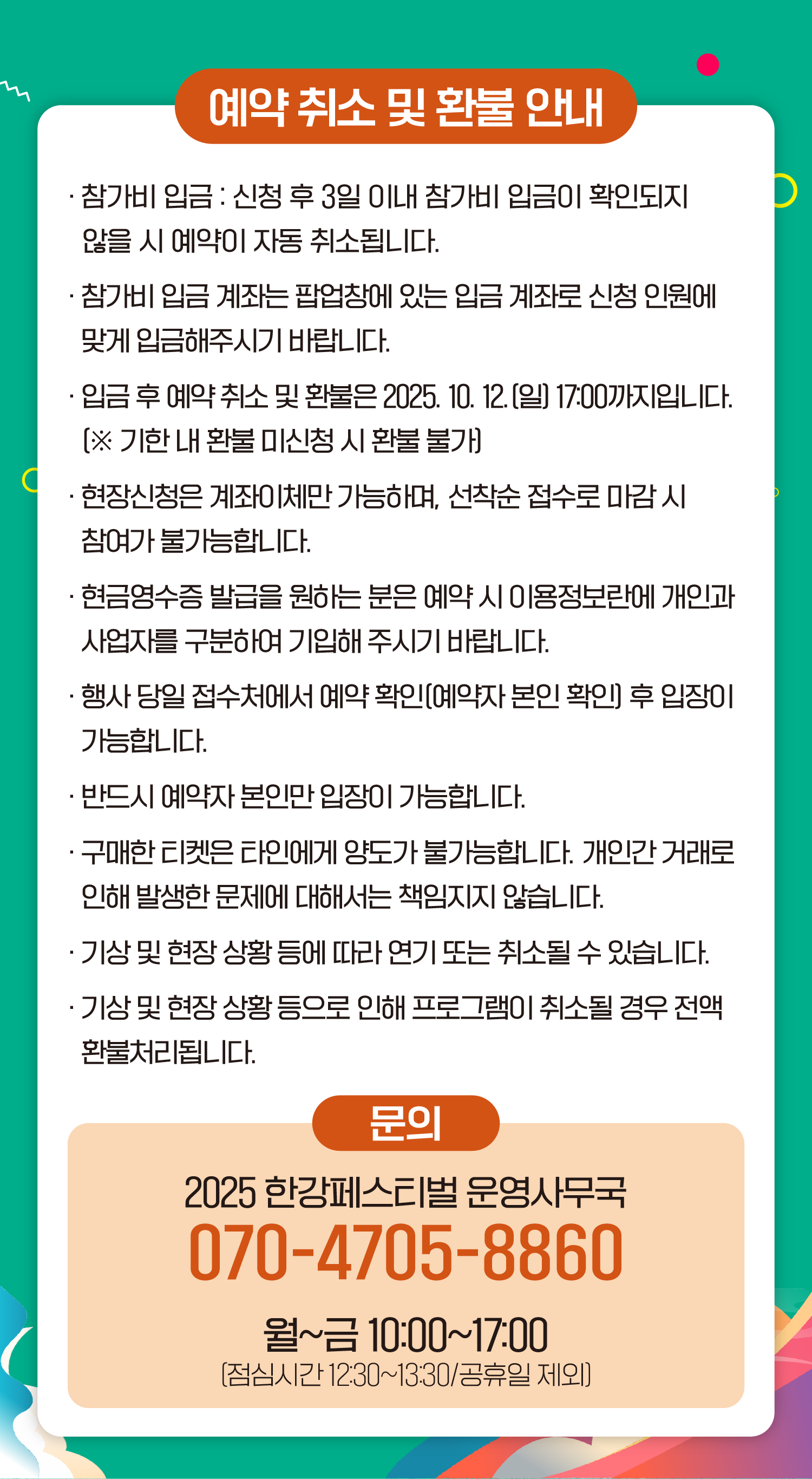 예약취소 및 환불 안내
● 참가비 입금 : 신청 후 3일 이내 참가비 입금이 확인되지 않을 시 예약이 자동 취소됩니다.
● 참가비 입금 계좌는 팝업창에 있는 입금계좌로 신청 인원에 맞게 입금해주시기 바랍니다.
● 입금 후 예약 취소 및 환불은 2025. 10. 12.(일) 17:00까지입니다. (※ 기한 내 환불 미신청 시 환불 불가)
● 현장신청은 계좌이체만 가능하며, 선착순 접수로 마감 시 참여가 불가능합니다.
● 현금영수증 발급을 원하는 분은 예약 시 이용정보란에 개인과 사업자를 구분하여 기입해 주시기 바랍니다.
● 행사 당일 접수처에서 예약 확인(예약자 본인 확인) 후 입장이 가능합니다.
● 반드시 예약자 본인만 입장이 가능합니다.
● 구매한 티켓은 타인에게 양도가 불가능합니다. 개인간 거래로 인해 발생한 문제에 대해서는 책임지지 않습니다.
● 기상 및 현장 상황 등에 따라 연기 또는 취소될 수 있습니다.
● 기상 및 현장 상황 등으로 인해 프로그램이 취소될 경우 전액 환불처리됩니다.
문의
2025 한강페스티벌 운영사무국
070-4705-8860
월~금 10:00~17:00
(점심시간 12:30~13:30/공휴일 제외)