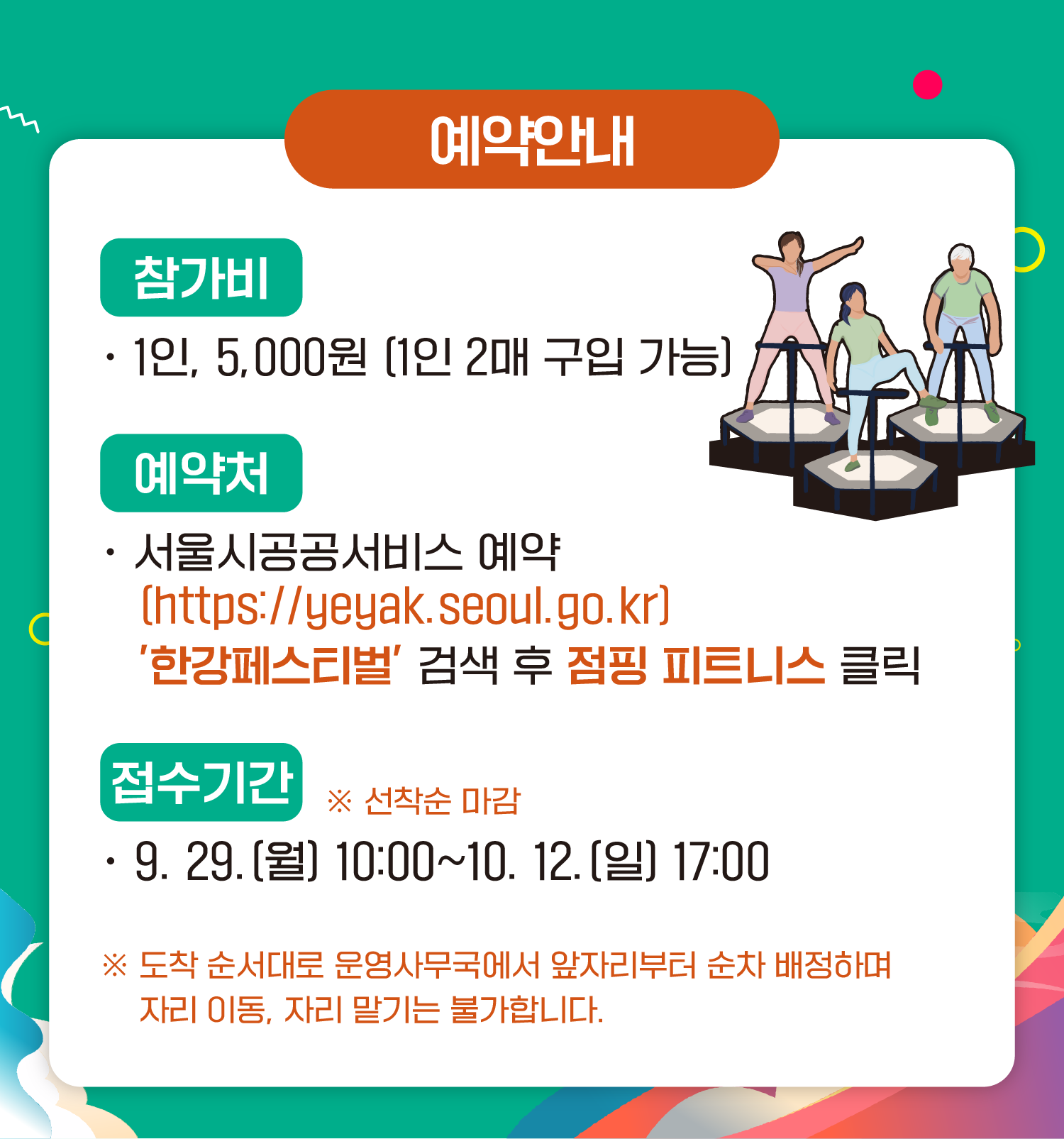 예약안내
참가비
1인 5,000원 (1인 2매 구입 가능)
예약처
서울시공공서비스예약
(https://yeyak.seoul.go.kr)
‘한강페스티벌’ 검색 후 점핑 피트니스 클릭
접수기간 ※ 선착순 마감
9.29.(월) 10:00~10.12.(일) 17:00
※ 도착 순서대로 운영사무국에서 앞자리부터 순차 배정하며 자리 이동, 자리 맡기는 불가합니다.