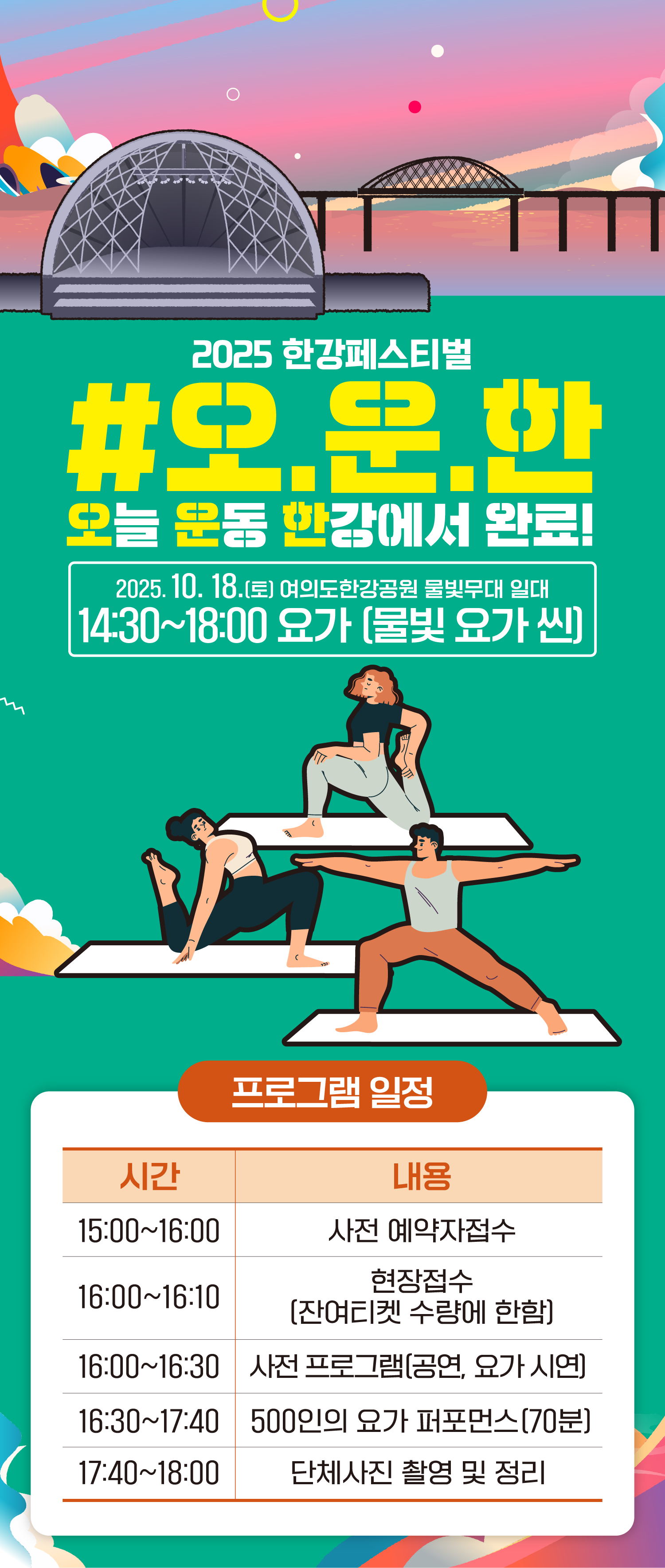 2025 한강페스티벌
#오.운.한
오늘 운동 한강에서 완료!
2025. 10. 18.(토) 여의도 한강공원 물빛무대 일대
14:30~18:00 요가(물빛요가씬)
15:00~16:00 사전 예약자접수
16:00~16:10 현장접수(잔여티켓 수량에 한함)
16:00~16:30 사전 프로그램(공연,요가 시연)
16:30~17:40 500인의 요가 퍼포먼스 (70분)
17:40~18:00 단체 사진 촬영 및 정리