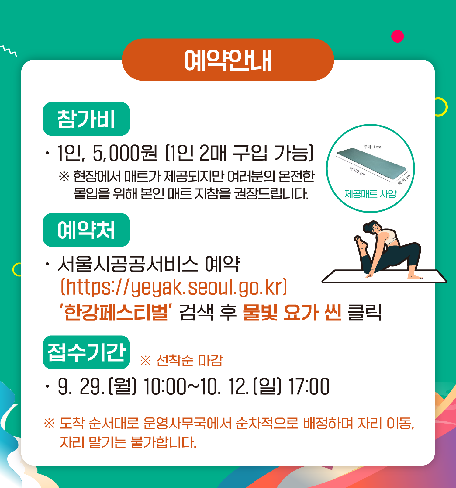 예약안내
참가비
1인 5,000원 (1인 2매 구입 가능)
*현장에서 매트가 제공되지만 여러분의 온전한 몰입을 위해 본인 매트 지참을 권장드립니다.
예약처
서울시공공서비스예약
(https://yeyak.seoul.go.kr)
‘한강페스티벌’ 검색 후 물빛 요가 씬 클릭
접수기간 ※ 선착순 마감
9.29.(월) 10:00~10.12.(일) 17:00
※ 도착 순서대로 운영사무국에서 순차적으로 배정하며 자리 이동, 자리 맡기는 불가합니다.