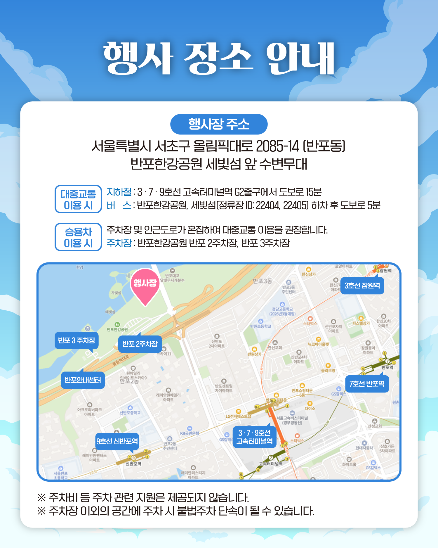 행사 장소 안내
행사장 주소 서울특별시 서초구 올림픽대로 2085-14 (반포동)
반포한강공원 세빛섬 앞 수변무대
대중교통 이용 시
지하철 : 3·7·9호선 고속터미널역 G2출구에서 도보로 15분
버스 : 반포한강공원, 세빛섬(정류장 ID: 22404, 22405) 하차 후 도보로 5분
승용차 이용 시
주차장 및 인근도로가 혼잡하여 대중교통 이용을 권장합니다.
주차장 : 반포한강공원 반포 2주차장, 반포 3주차장
❈주차비 등 주차 관련 지원은 제공되지 않습니다.
❈주차장 이외의 공간에 주차 시 불법주차 단속이 될 수 있습니다.