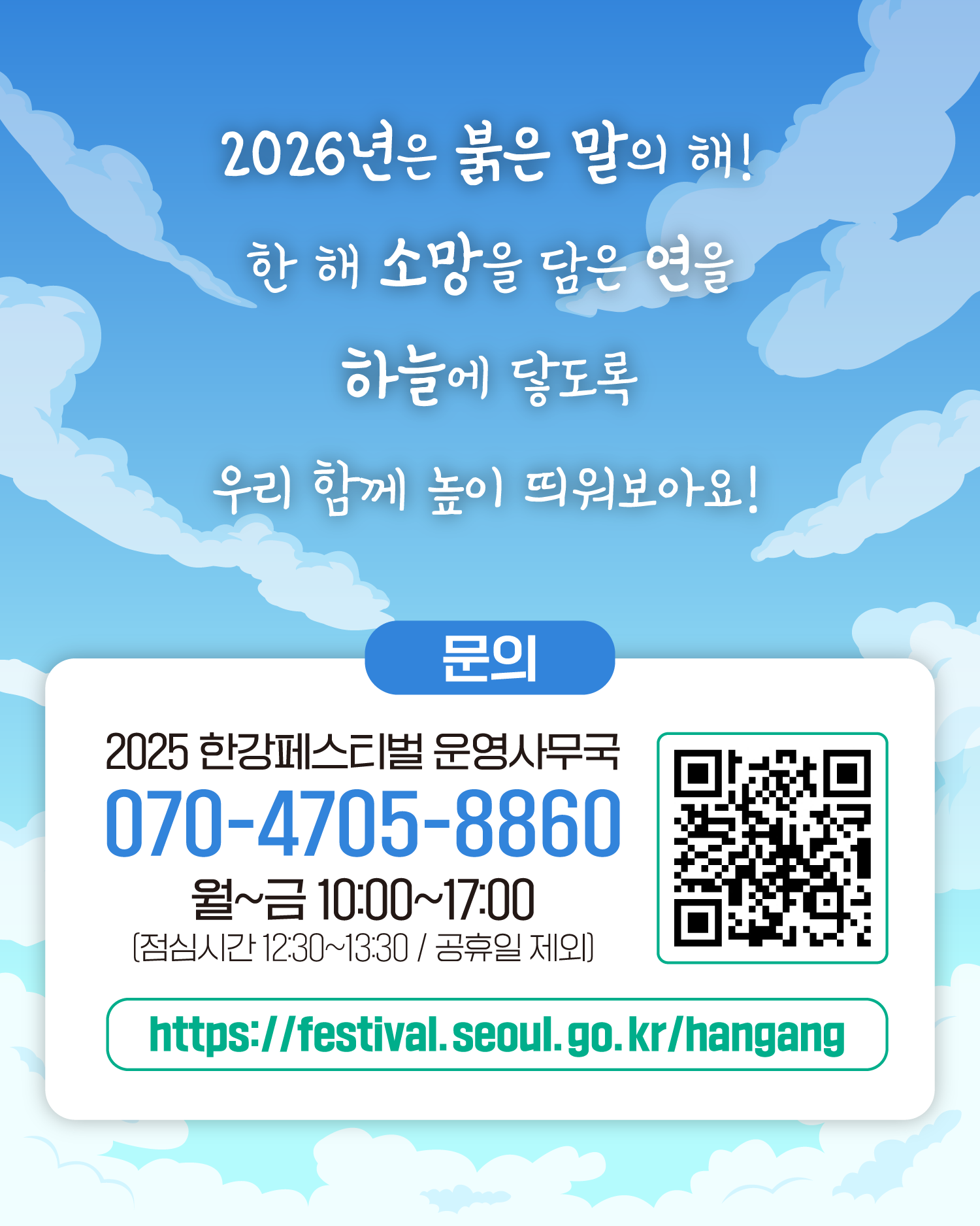 2026년은 붉은 말의 해!
한 해 소망을 담은 연을 하늘에 닿도록 우리 함께 높이 띄워보아요!
문의
한강페스티벌 운영사무국 070-4705-8860
월~금 10:00~17:00 (※ 점심시간 12:30~13:30 / 공휴일 제외)
http://www.seoul.go.kr/festa/hangang