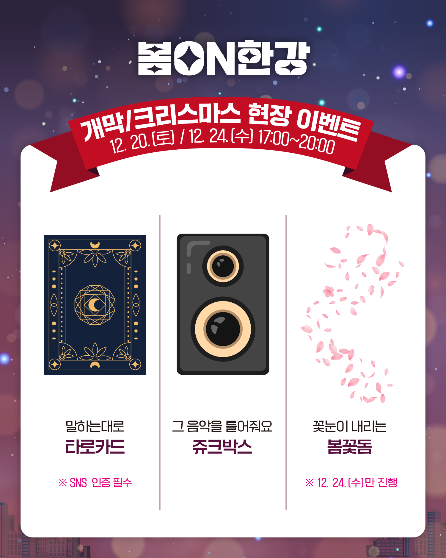 봄ON한강
개막/크리스마스 현장 이벤트
12. 20.(토), 12. 24.(수) 17:00~20:00
말하는대로 타로카드
❈SNS 인증 필수
그 음악을 틀어줘요 쥬크박스
꽃눈이 내리는 봄꽃돔
❈12. 24.(수)만 진행