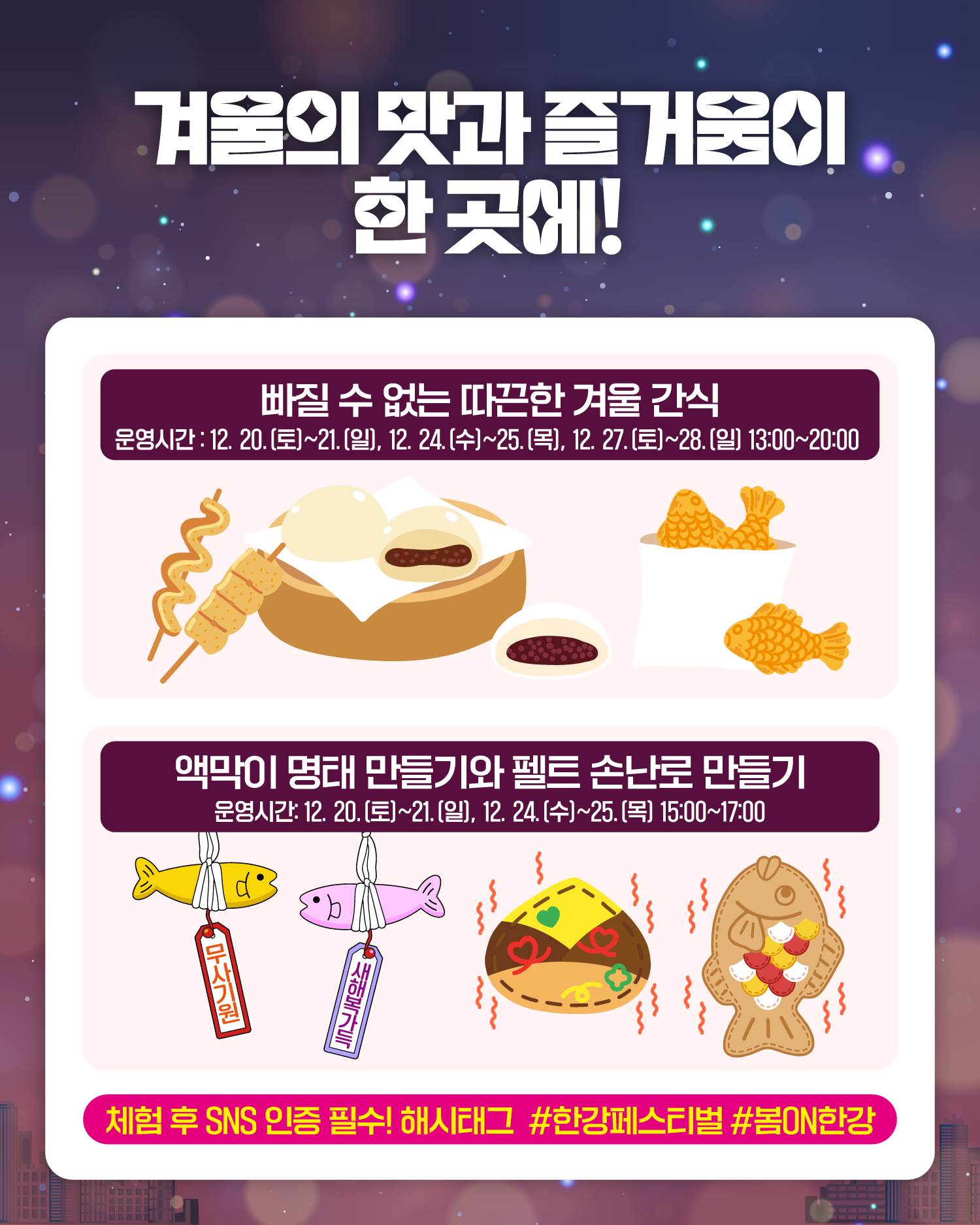 겨울의 맛과 즐거움이 한 곳에!
빠질 수 없는 따끈한 겨울 간식
운영시간 : 12. 20.(토)~21.(일), 12. 24.(수)~25.(목), 12. 27.(토)~28.(일) 13:00~20:00
액막이 명태 만들기와 펠트 손난로 만들기
운영시간 : 12. 20.(토)~21.(일), 12. 24.(수)~25.(목) 15:00~17:00
체험 후 SNS 인증 필수! 해시태그 #한강페스티벌 #봄ON한강