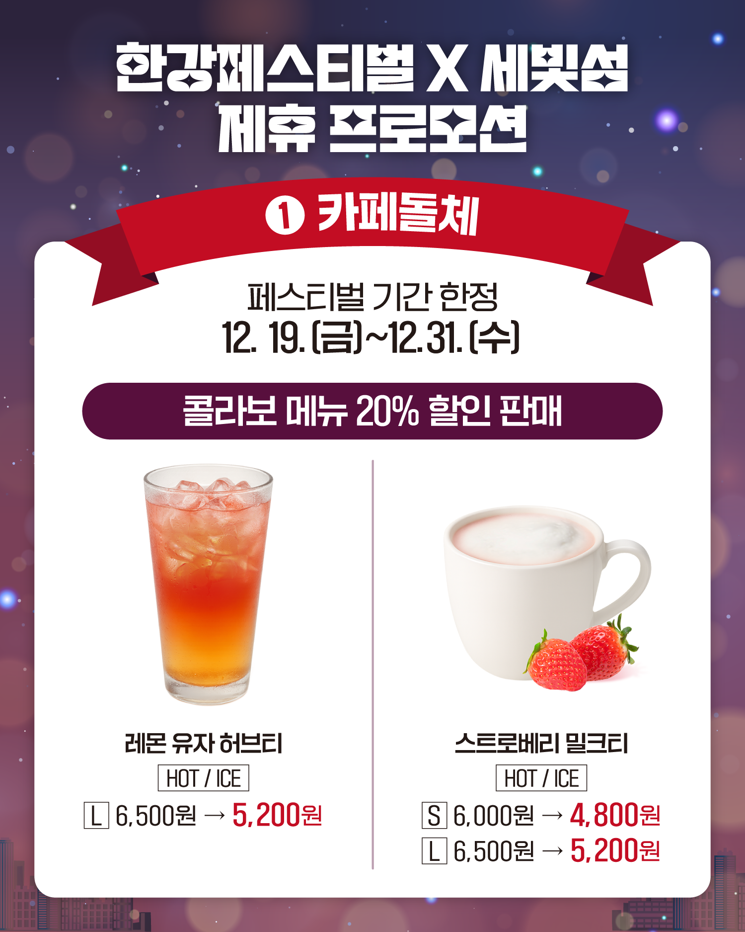 한강페스티벌 X 세빛섬 제휴 프로모션
1. 카페돌체
페스티벌 기간 한정
12. 19.(금)~12. 31.(수)
콜라보 메뉴 20% 할인 판매
레몬 유자 허브티
HOT/ICE
L 6,500원 -> 5,200원
스토리베리 밀크티
HOT/ICE
S 6,000원 -> 4,800원
L 6,500원 -> 5,200원