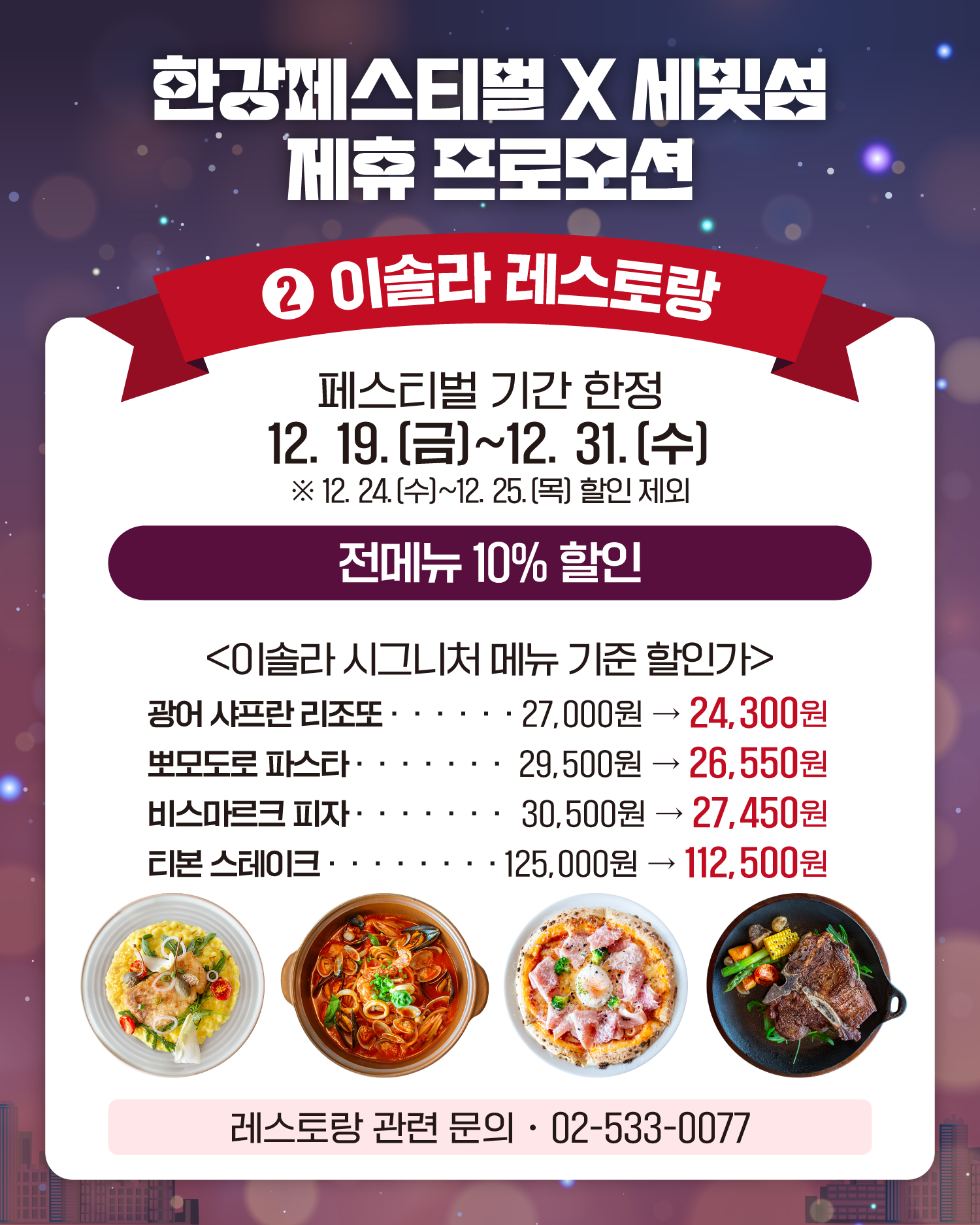 한강페스티벌 X 세빛섬 제휴 프로모션
2. 이솔라 레스토랑
페스티벌 기간 한정
12. 19.(금)~12. 31.(수)
❈12. 24.(수)~12. 25.(목) 할인 제외
전메뉴 10% 할인
<이솔라 시그니처 메뉴 기준 할인가>
광어 샤프란 리조또 27,000원 -> 24,300원
뽀모도로 파스타 29,500원 -> 26,550원
비스마르크 피자 30,500원 -> 27,450원
티본 스테이크 125,000원 -> 112,500원
레스토랑 관련 문의: 02-533-0077