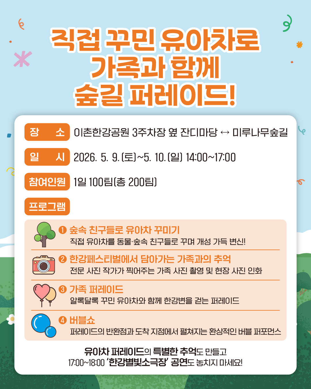직접 꾸민 유아차로 가족과 함께 숲길 퍼레이드!
장소 : 이촌한강공원 3주차장 옆 잔디마당 ↔ 미루나무숲길
일시 : 2026. 5. 9.(토)~5. 10.(일) 14:00~17:00
참여인원 : 1일 100팀(총 200팀)
프로그램 :
1. 숲속 친구들로 유아차 꾸미기
직접 유아차를 동물·숲속 친구들로 꾸며 개성 가득 변신!
2. 한강페스티벌에서 담아가는 가족과의 추억
전문 사진 작가가 찍어주는 가족 사진 촬영 및 현장 사진 인화
3. 가족 퍼레이드
알록달록 꾸민 유아차와 함께 한강변을 걷는 퍼레이드
4. 버블쇼
퍼레이드의 반환점과 도착 지점에서 펼쳐지는 환상적인 버블 퍼포먼스
유아차 퍼레이드의 특별한 추억도 만들고 17:00~18:00 ‘한강별빛소극장’ 공연도 놓치지 마세요!