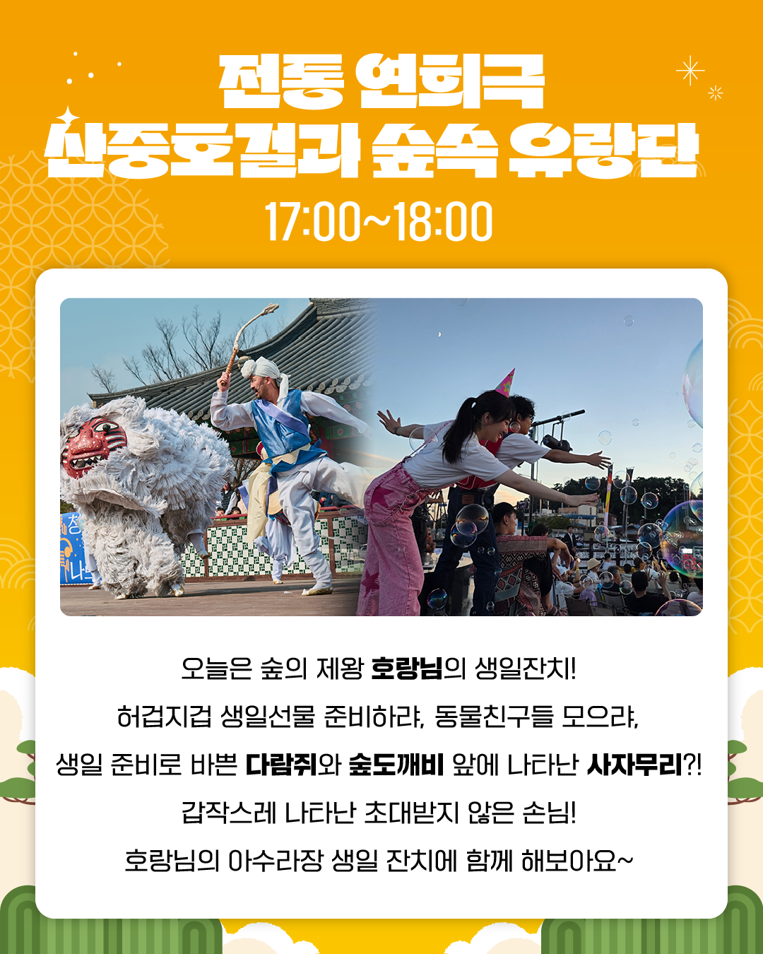 전통 연희극 산중호걸과 숲속 유랑단
17:00~18:00
오늘은 숲의 제왕 호랑님의 생일잔치!
허겁지겁 생일선물 준비하랴, 동물친구들 모으랴,
생일 준비로 바쁜 다람쥐와 숲도깨비 앞에 나타난 사자무리?!
갑작스레 나타난 초대받지 않은 손님!
호랑님의 아수라장 생일 잔치에 함께 해보아요~