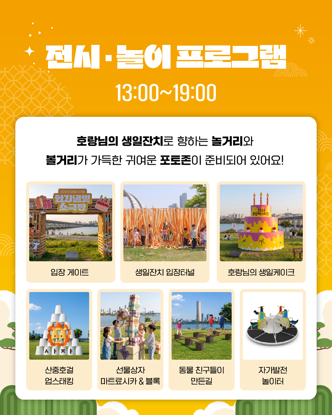 전시 · 놀이 프로그램
13:00~19:00
호랑님의 생일잔치로 향하는 놀거리와
볼거리가 가득한 귀여운 포토존이 준비되어 있어요!
입장 게이트
생일잔치 입장터널
호랑님의 생일케이크
산중호걸 업스태킹
선물상자 마트료시카 & 블록
동물 친구들이 만든 길
자가발전 놀이터