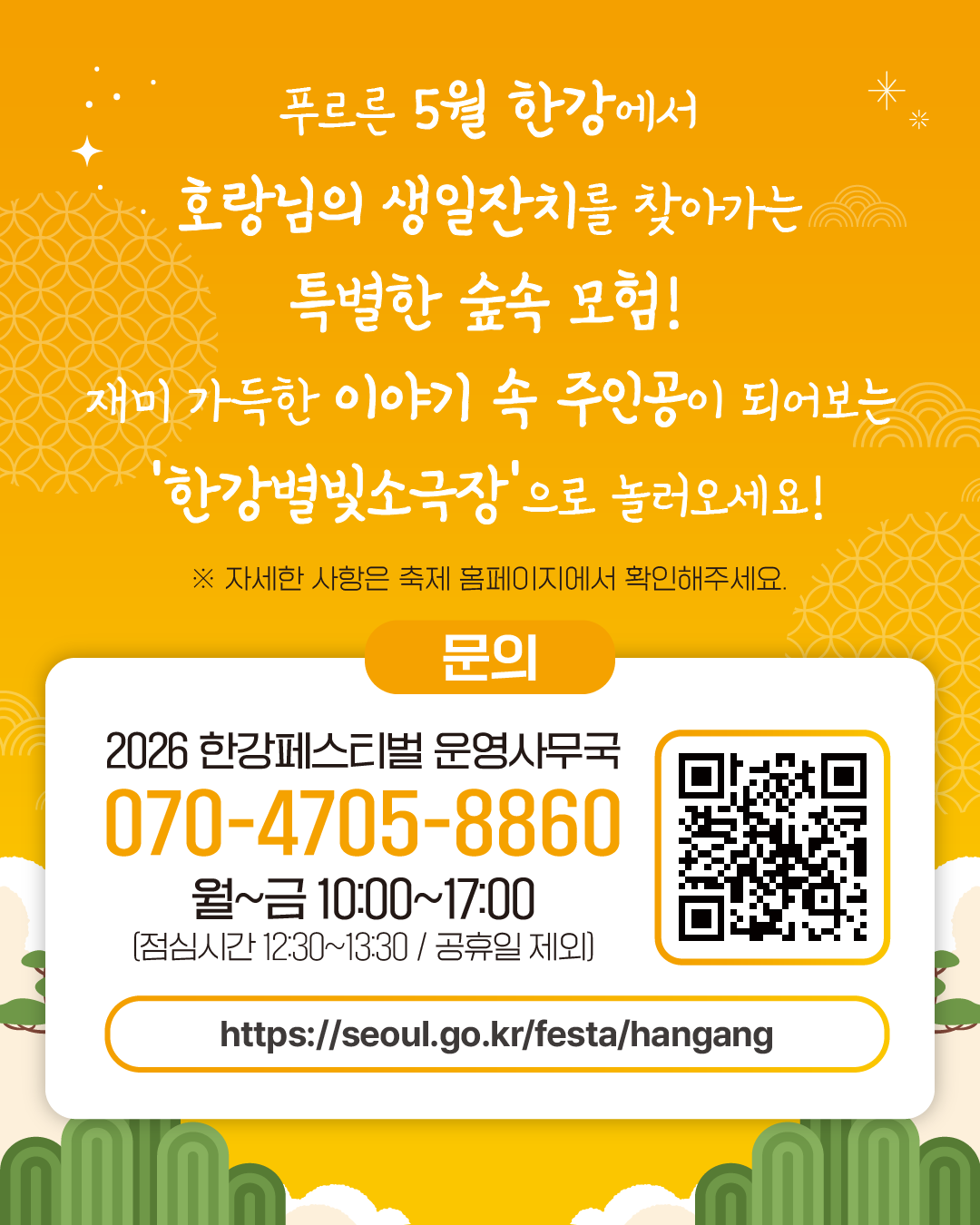 푸르른 5월 한강에서
호랑님의 생일잔치를 찾아가는 특별한 숲속 모험!
재미 가득한 이야기 속 주인공이 되어보는
‘한강별빛소극장’으로 놀러오세요!
※ 자세한 사항은 축제 홈페이지에서 확인해주세요.
문의
2026 한강페스티벌 운영사무국
070-4705-8860
월~금 10:00~17:00
(점심시간 12:30~13:30 / 공휴일 제외)
https://seoul.go.kr/festa/hangang