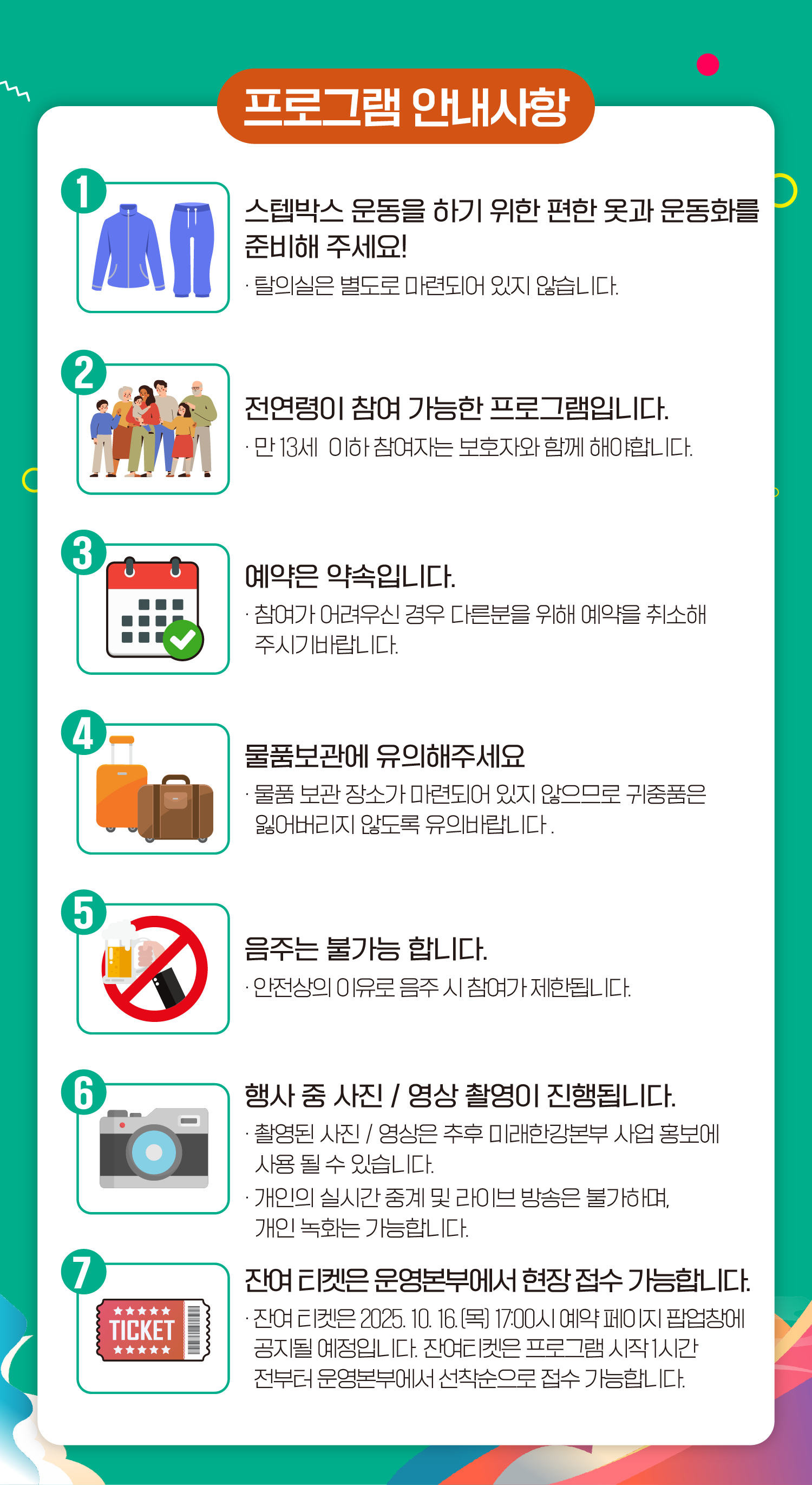 프로그램 안내사항 1. 스텝박스 운동을 하기 위한 편한 옷과 운동화를 준비해 주세요! - 탈의실은 별도로 마련되어 있지 않습니다. 2. 전연령이 참여 가능한 프로그램입니다. - 만 13세 이하 참여자는 보호자와 함께 해야합니다. 3. 예약은 약속입니다. - 참여가 어려우신 경우 다른분을 위해 예약을 취소해 주시기 바랍니다. 4. 물품보관에 유의해주세요 - 물품 보관 장소가 마련되어 있지 않으므로 귀중품은 잃어버리지 않도록 유의바랍니다. 5. 음주는 불가능 합니다. - 안전상의 이유로 음주 시 참여가 제한됩니다. 6. 행사 중 사진 / 영상 촬영이 진행됩니다. - 촬영된 사진 / 영상은 추후 미래한강본부 사업 홍보에 사용 될 수 있습니다. - 개인의 실시간 중계 및 라이브 방송은 불가하며, 개인 녹화는 가능합니다. 7. 잔여 티켓은 운영본부에서 현장 접수 가능합니다. - 잔여 티켓은 2025. 10. 16.(목) 17:00시 예약 페이지 팝업창에 공지될 예정입니다. 잔여티켓은 프로그램 시작 1시간 전부터 운영본부에서 선착순으로 접수 가능합니다.