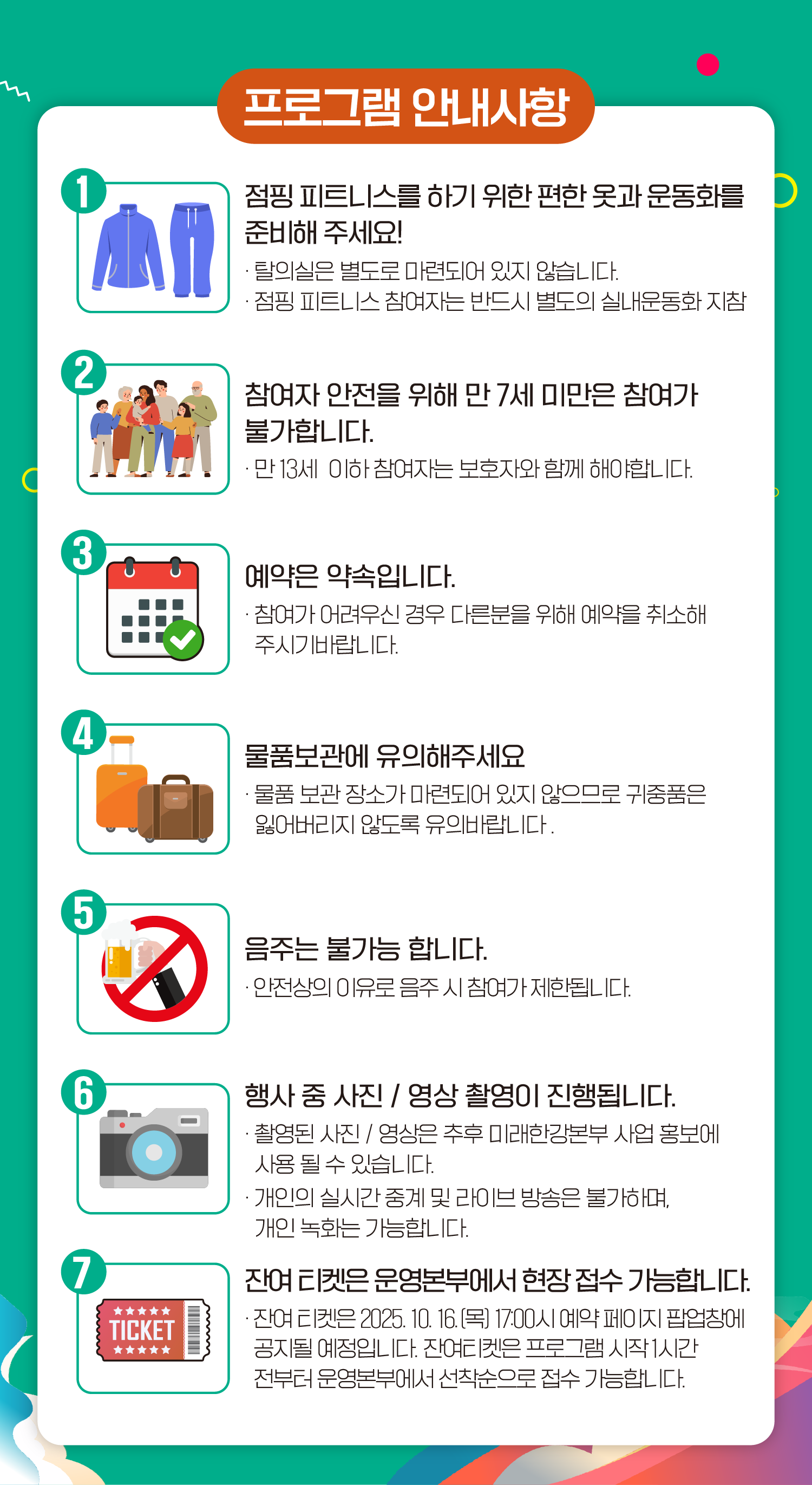 프로그램 안내사항
1. 점핑 피트니스를 하기 위한 편한 옷과 운동화를 준비해 주세요!
- 탈의실은 별도로 마련되어 있지 않습니다.
- 점핑 피트니스 참여자는 반드시 별도의 실내운동화 지참
2. 참여자 안전을 위해 만 7세 미만은 참여가 불가합니다.
- 만 13세 이하 참여자는 보호자와 함께 해야합니다.
3. 예약은 약속입니다.
- 참여가 어려우신 경우 다른분을 위해 예약을 취소해 주시기 바랍니다.
4. 물품보관에 유의해주세요
- 물품 보관 장소가 마련되어 있지 않으므로 귀중품은 잃어버리지 않도록 유의바랍니다.
5. 음주는 불가능 합니다.
- 안전상의 이유로 음주 시 참여가 제한됩니다.
6. 행사 중 사진 / 영상 촬영이 진행됩니다.
- 촬영된 사진 / 영상은 추후 미래한강본부 사업 홍보에 사용 될 수 있습니다.
- 개인의 실시간 중계 및 라이브 방송은 불가하며, 개인 녹화는 가능합니다.
7. 잔여 티켓은 운영본부에서 현장 접수 가능합니다.
- 잔여 티켓은 2025. 10. 16.(목) 17:00시 예약 페이지 팝업창에 공지될 예정입니다. 잔여티켓은 프로그램 시작 1시간 전부터 운영본부에서 선착순으로 접수 가능합니다.