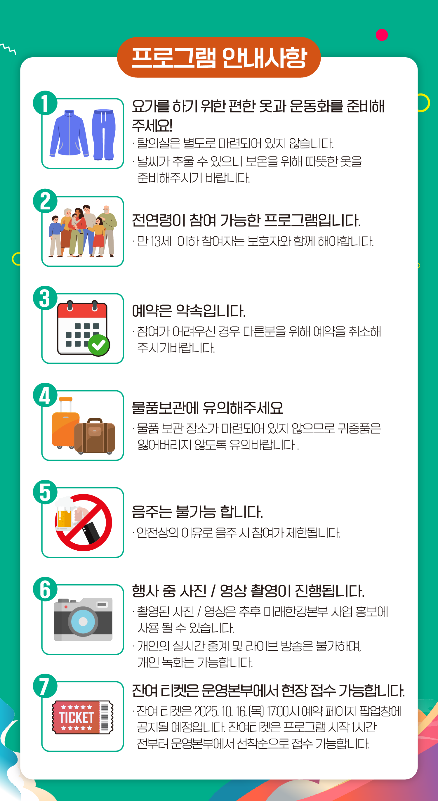 1. 요가를 하기 위한 편한 옷과 운동화를 준비해 주세요!
- 탈의실은 별도로 마련되어 있지 않습니다.
- 날씨가 추울 수 있으니 보온을 위해 따뜻한 옷을 준비해주시기 바랍니다.
2. 전연령이 참여 가능한 프로그램입니다.
- 만 13세 이하 참여자는 보호자와 함께 해야합니다.
3. 예약은 약속입니다.
- 참여가 어려우신 경우 다른분을 위해 예약을 취소해 주시기 바랍니다.
4. 물품보관에 유의해주세요
- 물품 보관 장소가 마련되어 있지 않으므로 귀중품은 잃어버리지 않도록 유의바랍니다.
5. 음주는 불가능 합니다.
- 안전상의 이유로 음주 시 참여가 제한됩니다.
6. 행사 중 사진 / 영상 촬영이 진행됩니다.
- 촬영된 사진 / 영상은 추후 미래한강본부 사업 홍보에 사용 될 수 있습니다.
- 개인의 실시간 중계 및 라이브 방송은 불가하며, 개인 녹화는 가능합니다.
7. 잔여 티켓은 운영본부에서 현장 접수 가능합니다.
- 잔여 티켓은 2025. 10. 16.(목) 17:00시 예약 페이지 팝업창에 공지될 예정입니다. 잔여티켓은 프로그램 시작 1시간 전부터 운영본부에서 선착순으로 접수 가능합니다.