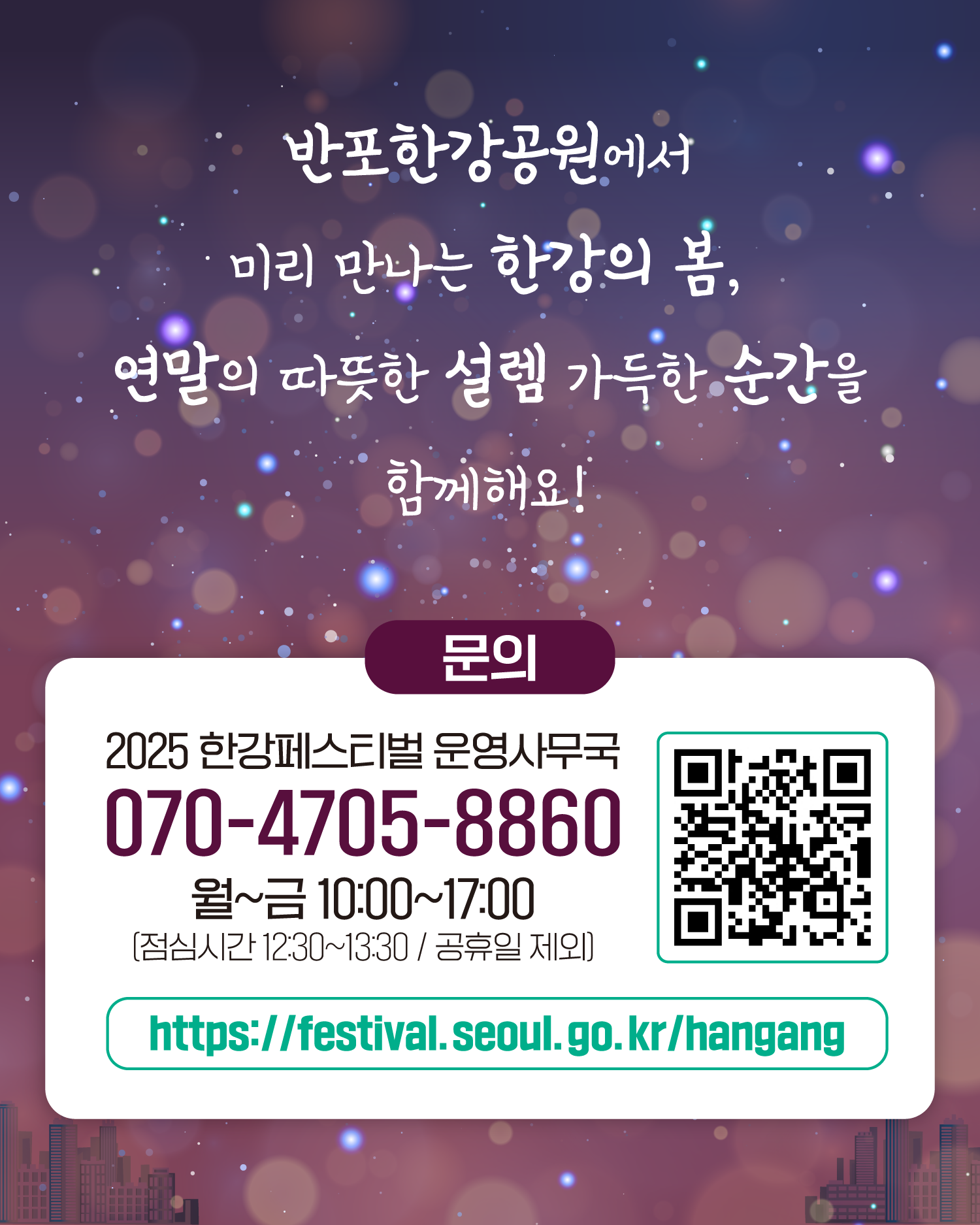 반포한강공원에서 미리 만나는 한강의 봄, 연말의 따뜻한 설렘 가득한 순간을 함께해요!
문의
2025 한강페스티벌 운영사무국
070-4705-8860
월~금 10:00~17:00 (점심시간 12:30~13:30 / 공휴일 제외)
https://www.seoul.go.kr/festa/hangang