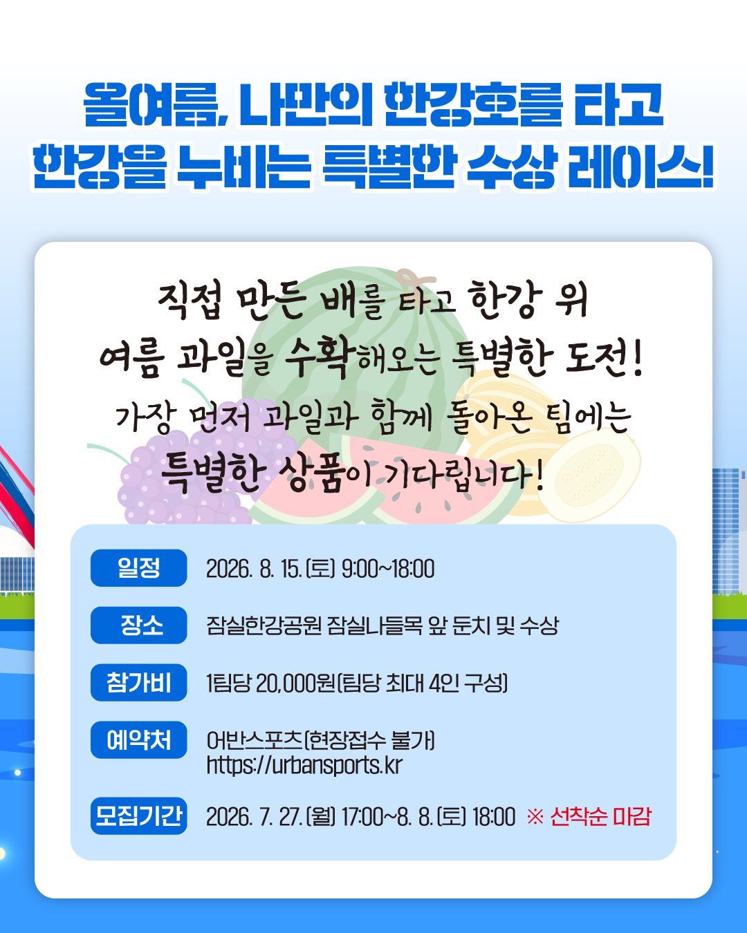 올여름, 나만의 한강호를 타고 한강을 누비는 특별한 수상 레이스!
직접 만든 배를 타고 한강 위 여름 과일을 수확해오는 특별한 도전!
가장 먼저 과일과 함께 돌아온 팀에는 특별한 상품이 기다립니다!

일정 2026. 8. 15.(토) 9:00~18:00
장소 잠실한강공원 잠실나들목 앞 둔치 및 수상
참가비 1팀당 20,000원(팀당 최대 4인 구성)
예약처 어반스포츠(현장접수 불가) https://urbansports.kr
모집기간 2026. 7. 27.(월) 17:00~8. 8.(토) 18:00 ※선착순 마감