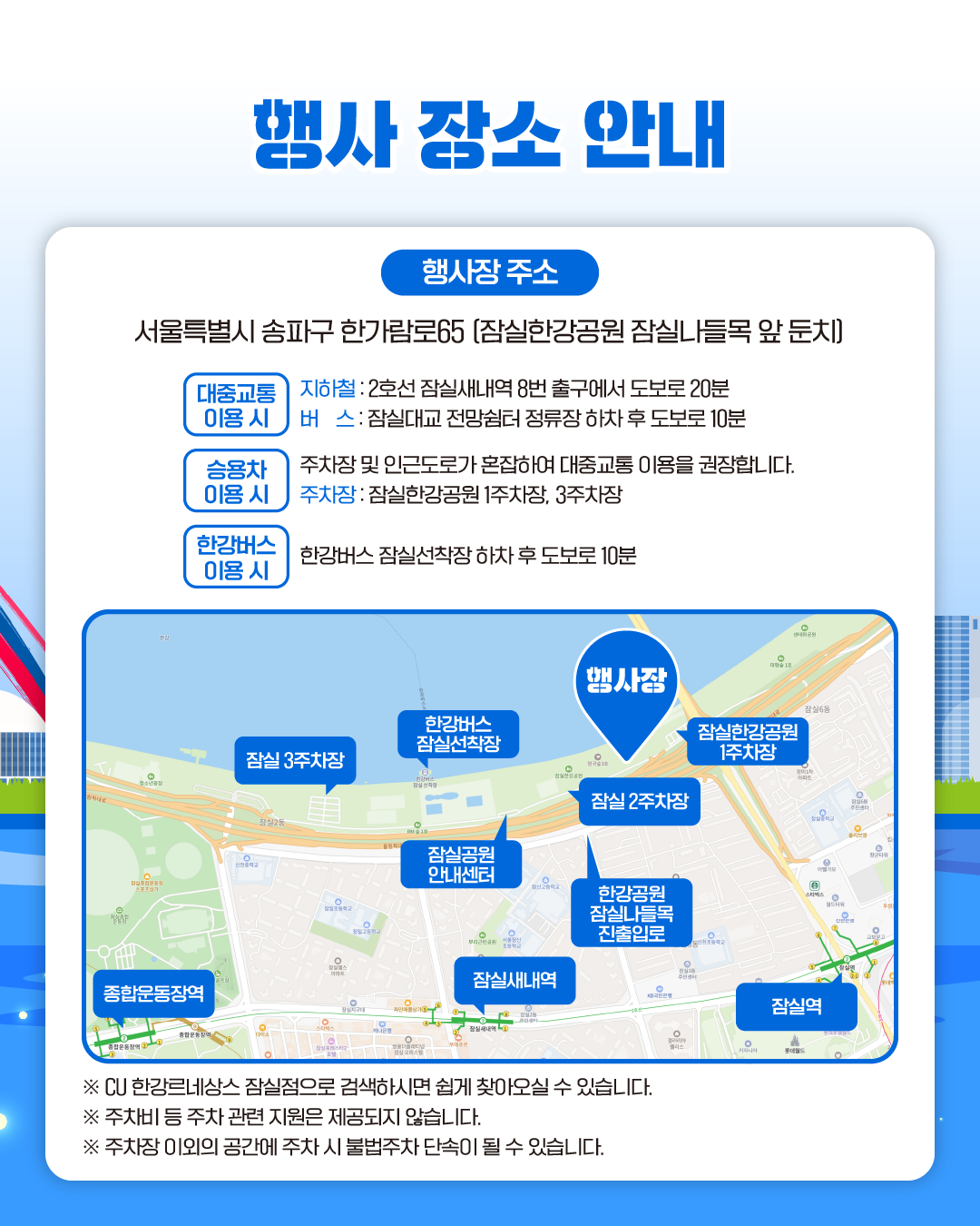 행사 장소 안내
행사장 주소 서울특별시 송파구 한가람로65 [잠실한강공원 잠실나들목 앞 둔치]

대중교통 이용 시
지하철 : 2호선 잠실새내역 8번 출구에서 도보로 20분
버 스: 잠실대교 전망쉼터 정류장 하차 후 도보로 10분

승용차 이용시
주차장 및 인근도로가 혼잡하여 대중교통 이용을 권장합니다.
주차장 : 잠실한강공원 1주차장, 3주차장

한강버스 이용 시
한강버스 잠실선착장 하차 후 도보로 10분

※ CU 한강르네상스 잠실점으로 검색하시면 쉽게 찾아오실 수 있습니다.
※ 주차비 등 주차 관련 지원은 제공되지 않습니다.
※ 주차장 이외의 공간에 주차 시 불법주차 단속이 될 수 있습니다.