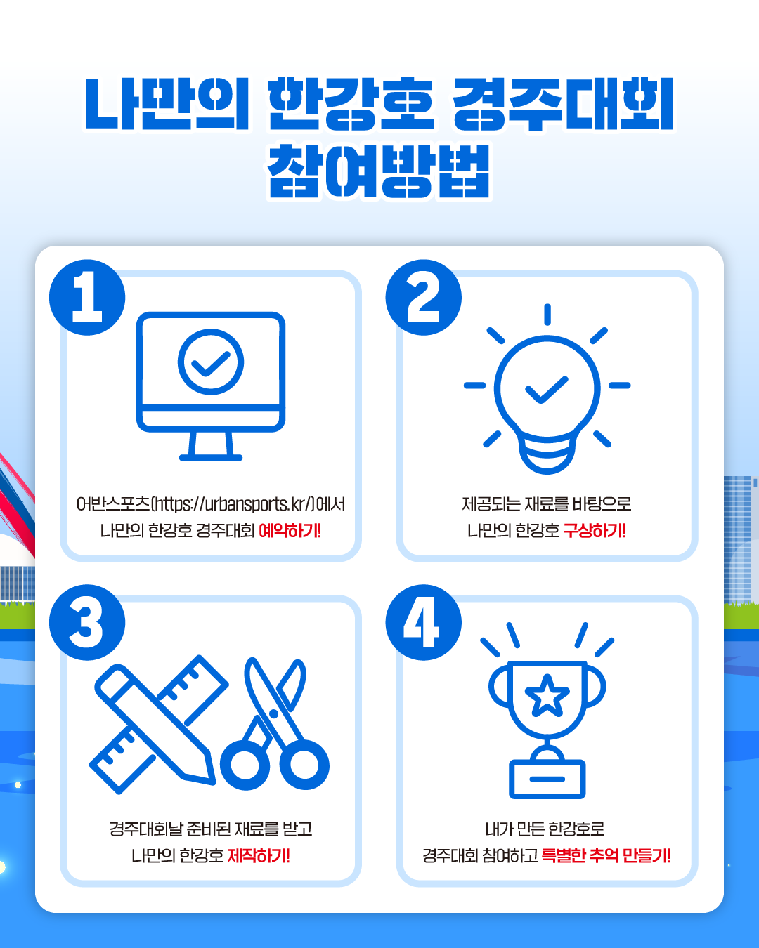 나만의 한강호 경주대회 참여방법
1. 어반스포츠(https://urbansports.kr/)에서 나만의 한강호 경주대회 예약하기!
2. 제공되는 재료를 바탕으로 나만의 한강호 구상하기!
3. 경주대회날 준비된 재료를 받고 나만의 한강호 제작하기!
4. 내가 만든 한강호로 경주대회 참여하고 특별한 추억 만들기!