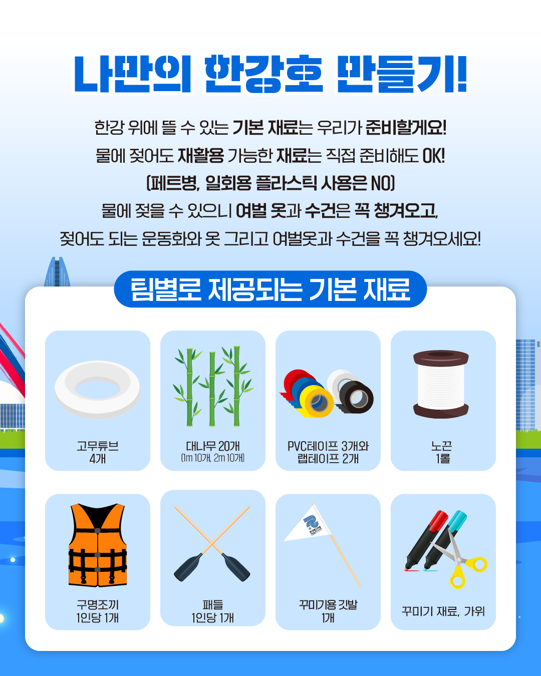 나만의 한강호 만들기!
한강 위에 뜰 수 있는 기본 재료는 우리가 준비할게요!
물에 젖어도 재활용 가능한 재료는 직접 준비해도 OK!
(페트병, 일회용 플라스틱 사용은 NO)
물에 젖을 수 있으니 여벌 옷과 수건은 꼭 챙겨오고,
젖어도 되는 운동화와 옷 그리고 여벌옷과 수건을 꼭 챙겨오세요!

팀별로 제공되는 기본 재료
고무튜브 4개
대나무 20개 (1m 10개, 2m 10개)
PVC테이프 3개와 랩테이프 2개
노끈 1롤
구명조끼 1인당 1개
패들 1인당 1개
꾸미기용 깃발 1개
꾸미기 재료, 가위