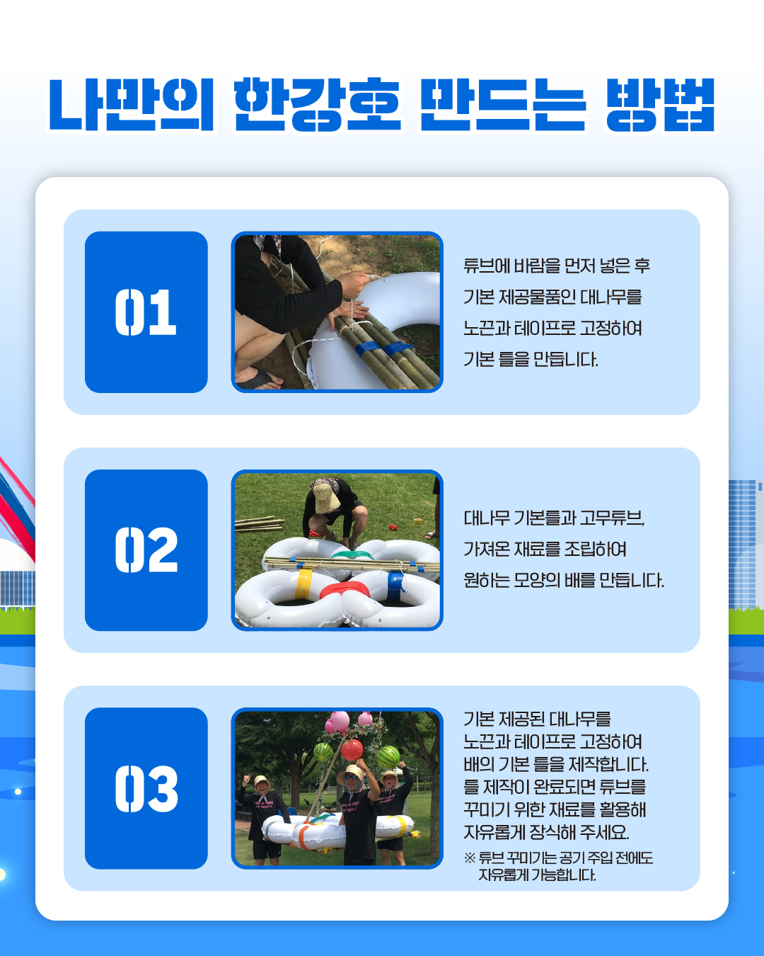 나만의 한강호 반드는 방법
01.튜브에 바람을 먼저 넣은 후 기본 제공물품인 대나무를 노끈과 테이프로 고정하여 기본 틀을 만듭니다.
02.대나무 기본틀과 고무튜브, 가져온 재료를 조립하여 원하는 모양의 배를 만듭니다.
03.기본 제공된 대나무를 노끈과 테이프로 고정하여 배의 기본 틀을 제작합니다. 
틀 제작이 완료되면 튜브를 꾸미기 위한 재료를 활용해 자유롭게 장식해 주세요.
※ 튜브 꾸미기는 공기 주입 전에도 자유롭게 가능합니다.
