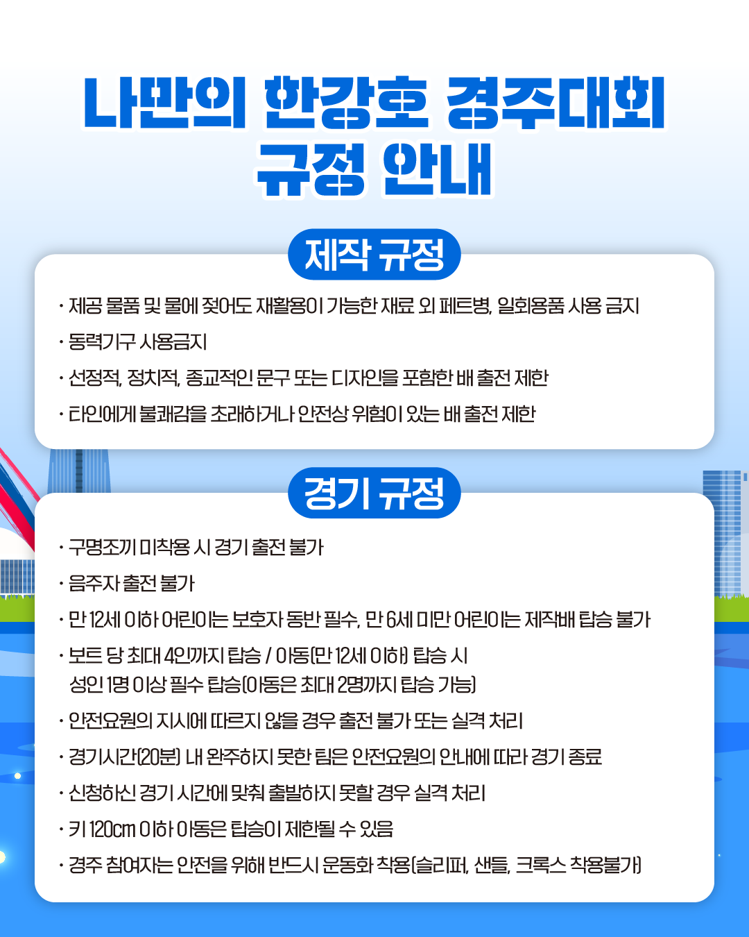 나만의 한강호 경주대회 규정 안내
제작 규정
· 제공 물품 및 물에 젖어도 재활용이 가능한 재료 외 페트병, 일회용품 사용 금지
· 동력기구 사용금지
· 선정적, 정치적, 종교적인 문구 또는 디자인을 포함한 배 출전 제한
· 타인에게 불쾌감을 초래하거나 안전상 위험이 있는 배 출전 제한

경기 규정
· 구명조끼 미착용 시 경기 출전 불가
· 음주자 출전 불가
· 만 12세 이하 어린이는 보호자 동반 필수, 만 6세 미만 어린이는 제작배 탑승 불가
· 보트 당 최대 4인까지 탑승/ 아동(만 12세 이하) 탑승 시 
 성인1명 이상 필수 탑승(아동은 최대 2명까지 탑승 가능)
· 안전요원의 지시에 따르지 않을 경우 출전 불가 또는 실격 처리
· 경기시간(20분) 내 완주하지 못한 팀은 안전요원의 안내에 따라 경기 종료
· 신청하신 경기 시간에 맞춰 출발하지 못할 경우 실격 처리
· 키 120cm 이하 아동은 탑승이 제한될 수 있음
· 경주 참여자는 안전을 위해 반드시 운동화 착용(슬리퍼, 샌들, 크록스 착용불가)