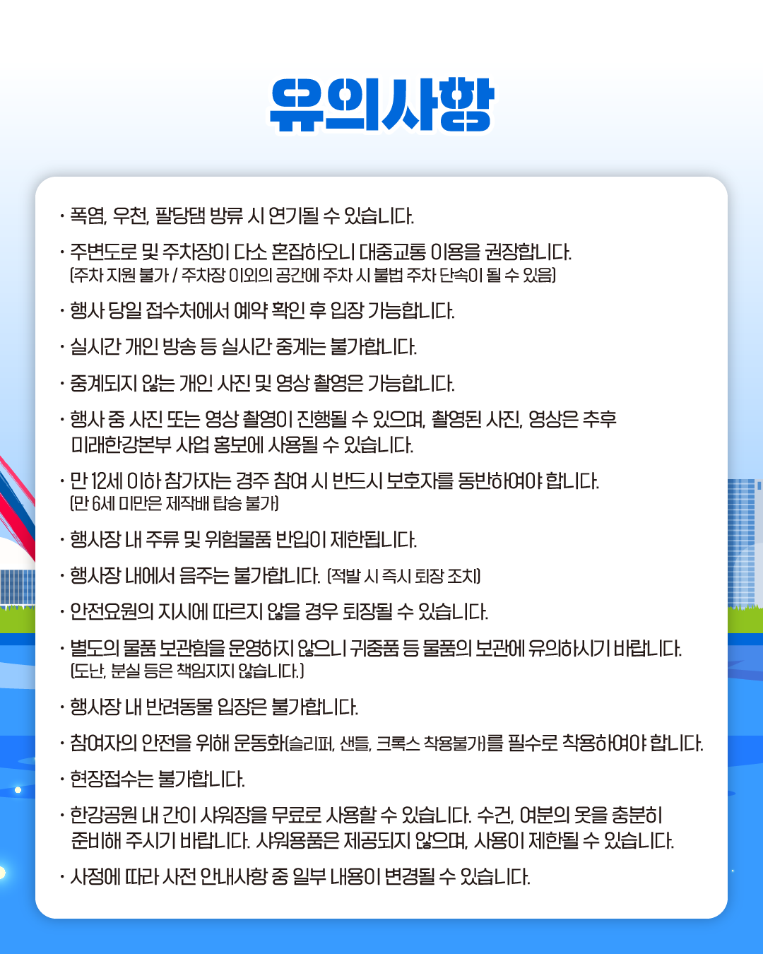 유의사항
· 폭염, 우천, 팔당댐 방류 시 연기될 수 있습니다.
· 주변도로 및 주차장이 다소 혼잡하오니 대중교통 이용을 권장합니다.
(주차 지원 불가 / 주차장 이외의 공간에 주차 시 불법 주차 단속이 될 수 있음)
· 행사 당일 접수처에서 예약 확인 후 입장 가능합니다.
· 실시간 개인 방송 등 실시간 중계는 불가합니다.
· 중계되지 않는 개인 사진 및 영상 촬영은 가능합니다.
· 행사 중 사진 또는 영상 촬영이 진행될 수 있으며, 촬영된 사진, 영상은 추후
미래한강본부 사업 홍보에 사용될 수 있습니다.
· 만 12세 이하 참가자는 경주 참여 시 반드시 보호자를 동반하여야 합니다.
(만 6세 미만은 제작배 탑승 불가)
· 행사장 내 주류 및 위험물품 반입이 제한됩니다.
· 행사장 내에서 음주는 불가합니다. (적발 시 즉시 퇴장 조치)
· 안전요원의 지시에 따르지 않을 경우 퇴장될 수 있습니다.
· 별도의 물품 보관함을 운영하지 않으니 귀중품 등 물품의 보관에 유의하시기 바랍니다.
(도난, 분실 등은 책임지지 않습니다.)
· 행사장 내 반려동물 입장은 불가합니다.
· 참여자의 안전을 위해 운동화(슬리퍼, 샌들, 크록스 착용불가)를 필수로 착용하여야 합니다.
· 현장접수는 불가합니다.
· 한강공원 내 간이 샤워장을 무료로 사용할 수 있습니다. 수건, 여분의 옷을 충분히
준비해 주시기 바랍니다. 샤워용품은 제공되지 않으며, 사용이 제한될 수 있습니다.
· 사정에 따라 사전 안내사항 중 일부 내용이 변경될 수 있습니다.